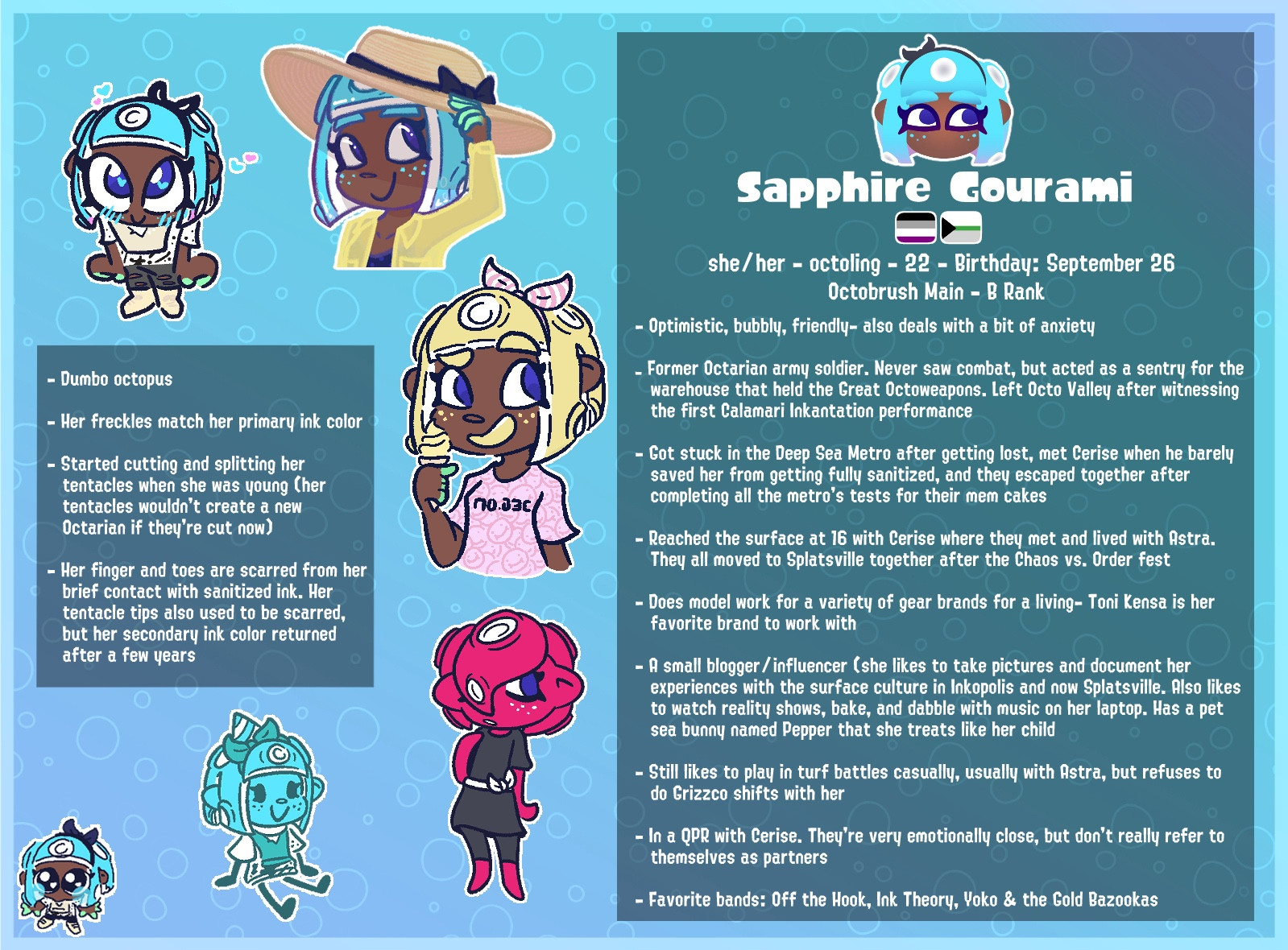 Sapphire Gourami
she/ her - octoling - 22 - Birthday: September 26
Octobrush Main - B Rank
- Optimistic, bubbly, friendly- also deals with a bit of anxiety
- Former Octarian army soldier. Never saw combat, but acted as a sentry for the warehouse that held the Great Octoweapons. Left Octo Valley after witnessing the first Calamari Inkantation performance
- Got stuck in the Deep Sea Metro after getting lost, met Cerise when he barely saved her from getting fully sanitized, and they escaped together after completing all the metro's tests for their mem cakes
- Reached the surface at 16 with Cerise where they met and lived with Astra.
They all moved to Splatsville together after the Chaos vs. Order fest
- Does model work for a variety of gear brands for a living- Toni Kensa is her favorite brand to work with
- A small blogger / influencer (she likes to take pictures and document her experiences with the surface culture in Inkopolis and now Splatsville.