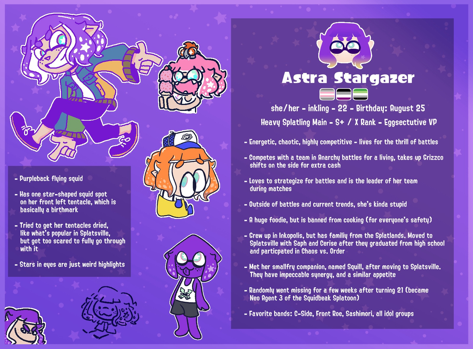 Astra Stargazer
she/ her - inkling - 22 - Birthday: August 25
Heavy Splatling Main - S+ / X Rank - Eggsectutive VP
- Energetic, chaotic, highly competitive - lives for the thrill of battles
- Competes with a team in Anarchy battles for a living, takes up Grizzco shifts on the side for extra cash
- Loves to strategize for battles and is the leader of her team during matches
- Outside of battles and current trends, she's kinda stupid
- A huge foodie, but is banned from cooking (for everyone's safety)
- Grew up in Inkopolis, but has familiy from the Splatlands. Moved to Splatsville with Saph and Cerise after they graduated from high school and particpated in Chaos vs. Order
- Met her smallfry companion, named Squill, after moving to Splatsville.
They have impeccable synergy, and a similar appetite
- Randomly went missing for a few weeks after turning 21 (became
Neo Agent 3 of the Squidbeak Splatoon)
- Favorite bands: C-Side, Front Roe, Sashimori, all idol groups