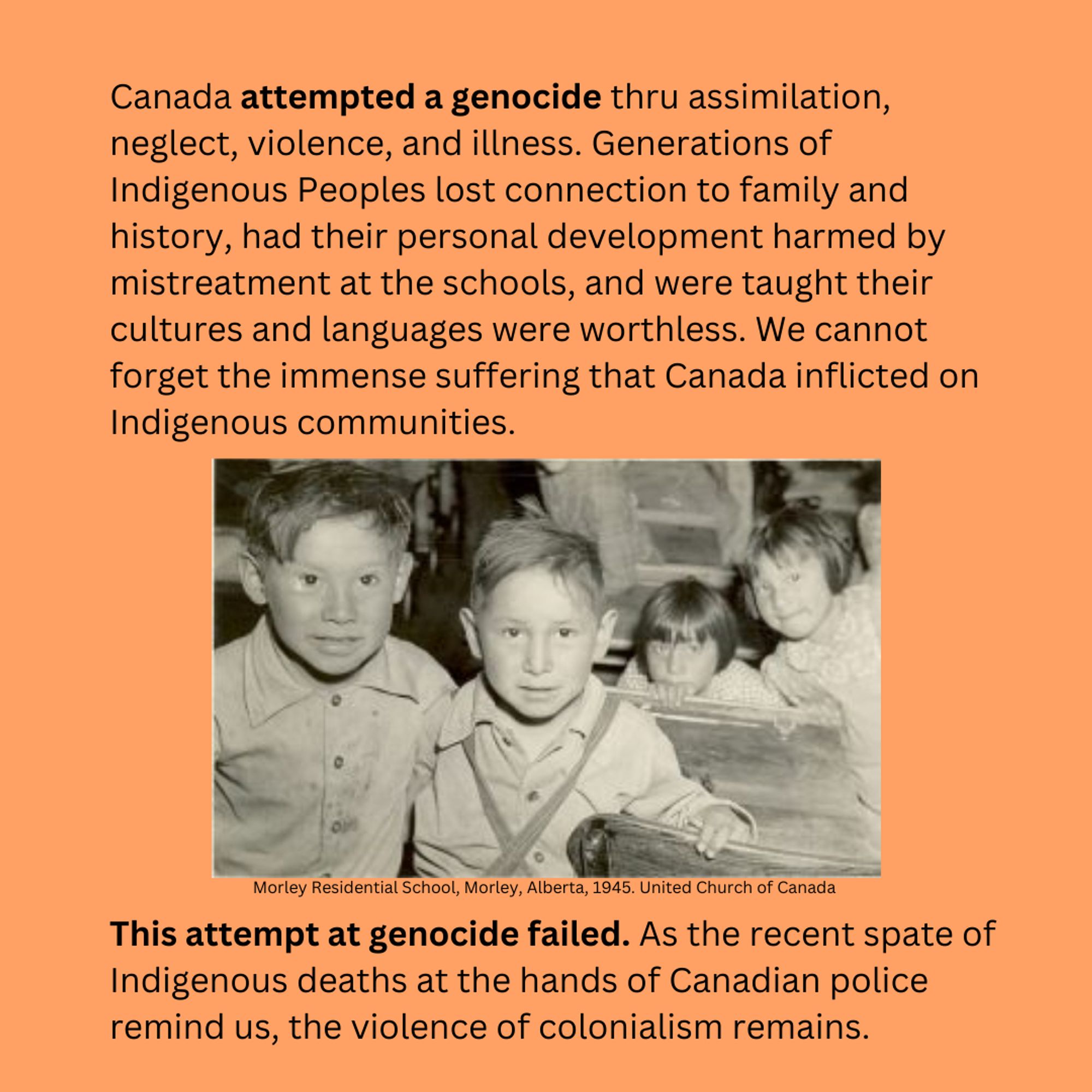 Canada attempted a genocide thru assimilation, neglect, violence, and illness. Generations of Indigenous Peoples lost connection to family and history, had their personal development harmed by mistreatment at the schools, and were taught their cultures and languages were worthless. We cannot forget the immense suffering that Canada inflicted on Indigenous communities. This attempt at genocide failed. As the recent spate of Indigenous deaths at the hands of Canadian police remind us, the violence of colonialism remains.
A photo of children in a classroom in Morley Residential School, 1945