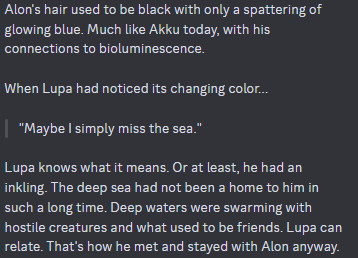 A screenshot of a discord message, it says:

Alon's hair used to be black with only a spattering of glowing blue. Much like Akku today, with his connections to bioluminescence. 

When Lupa had noticed its changing color...

"Maybe I simply miss the sea." 

Lupa knows what it means. Or at least, he had an inkling. The deep sea had not been a home to him in such a long time. Deep waters were swarming with hostile creatures and what used to be friends. Lupa can relate. That's how he met and stayed with Alon anyway.