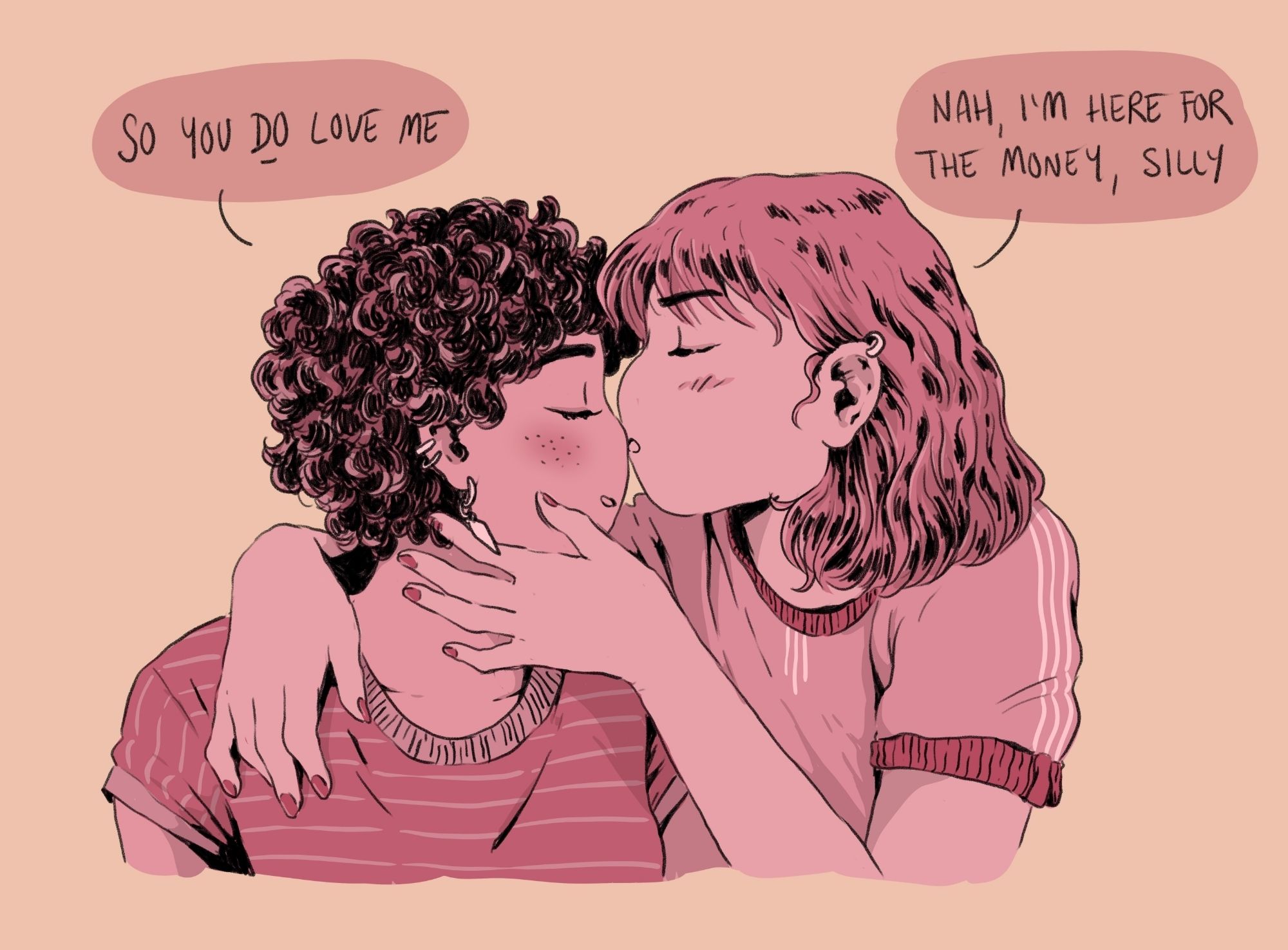 Drawing of two women, one saying "so you *do* love me" while the other is cuddling her, kissing her on the nose, replying "nah, I'm here for the money, silly"