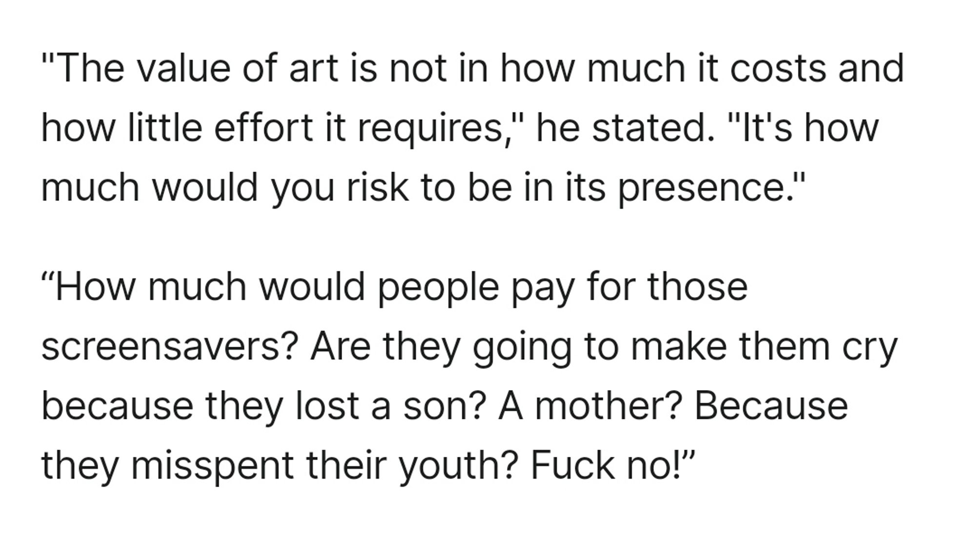 "The value of art is not in how much it costs and how little effort it requires," he stated. "It's how much would you risk to be in its presence." 

“How much would people pay for those screensavers? Are they going to make them cry because they lost a son? A mother? Because they misspent their youth? Fuck no!”