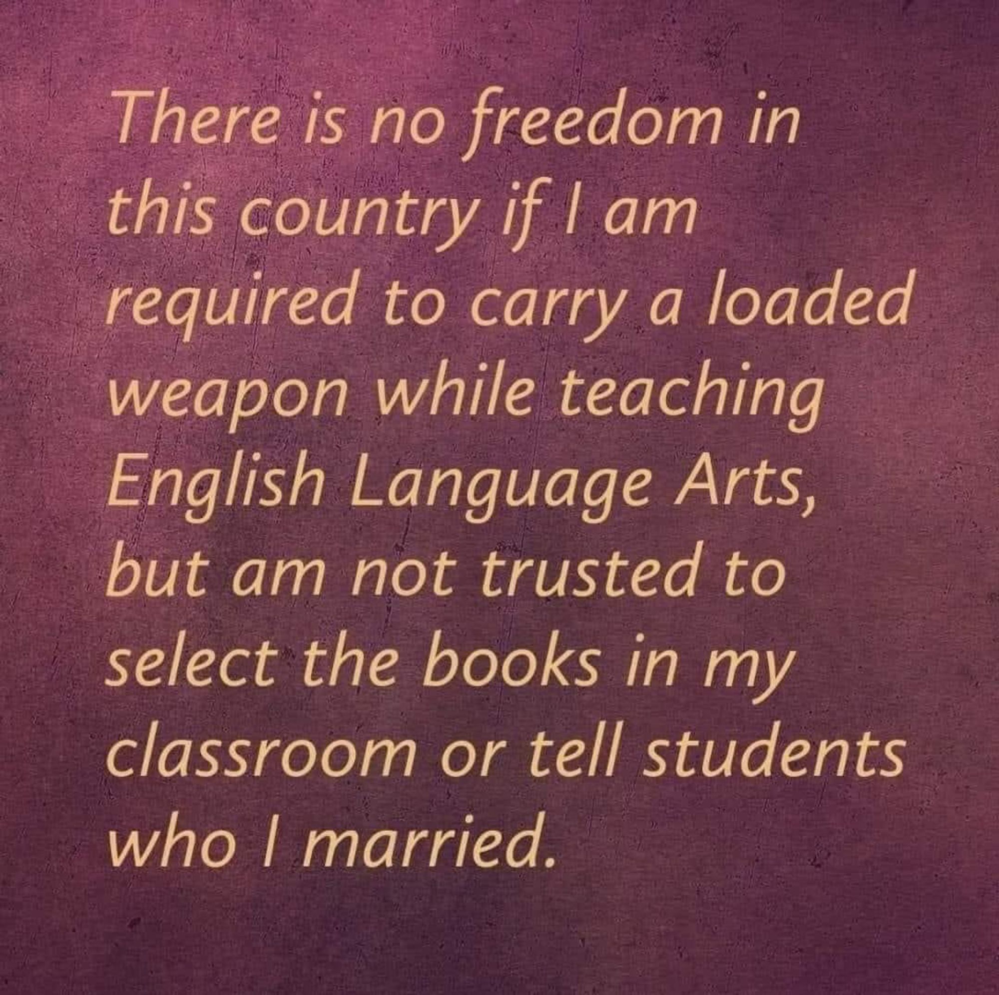 There is no freedom in this country if I am required to carry a loaded weapon while teaching English Language Arts, but am not trusted to select the books in my classroom or tell students
who l married.