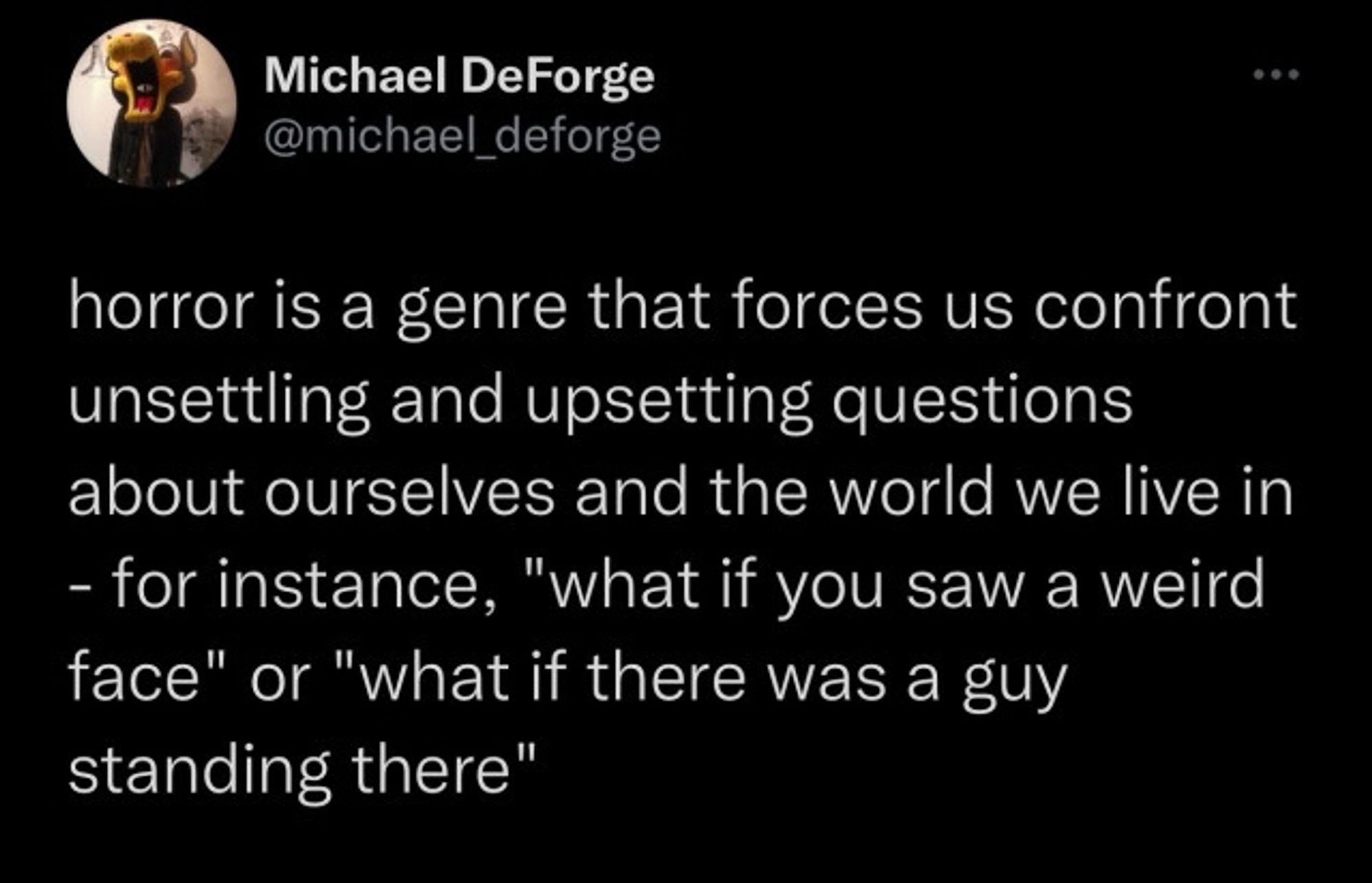 Tweet from Michael DeForge: horror is a genre that forces us confront unsettling and upsetting questions about ourselves and the world we live in
- for instance, "what if you saw a weird face" or "what if there was a guy standing there"