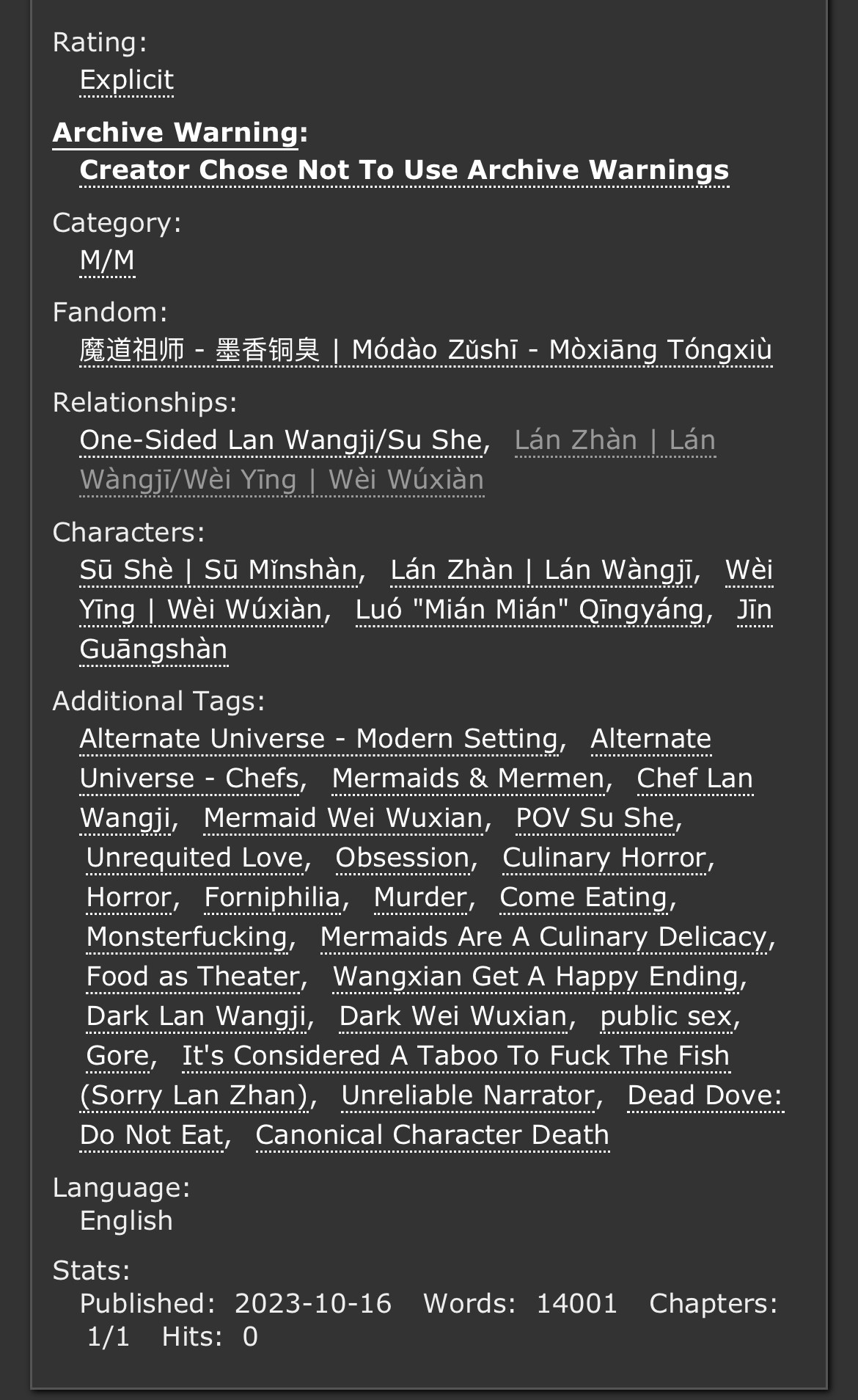 Rating:
Explicit
Archive Warning:
Choose Not To Use Archive Warnings
Category:
M/M
Fandom:
魔道祖师 - 墨香铜臭 | Módào Zǔshī - Mòxiāng Tóngxiù
Relationship:
One-Sided Lan Wangji/Su She, Lán Zhàn | Lán Wàngjī/Wèi Yīng | Wèi Wúxiàn
Character:
Sū Shè | Sū Mǐnshàn, Lán Zhàn | Lán Wàngjī, Wèi Yīng | Wèi Wúxiàn, Luó "Mián Mián" Qīngyáng, Jīn Guāngshàn
Additional Tags:
Alternate Universe - Modern Setting, Alternate Universe - Chefs, Mermaids & Mermen, Chef Lan Wangji, Mermaid Wei Wuxian, POV Su She, Unrequited Love, Obsession, Culinary Horror, Horror, Forniphilia, Murder, Come Eating, Monsterfucking, Mermaids Are A Culinary Delicacy, Food as Theater, Wangxian Get A Happy Ending, Dark Lan Wangji, Dark Wei Wuxian, public sex, Gore, It's Considered A Taboo To Fuck The Fish (Sorry Lan Zhan), Unreliable Narrator, Dead Dove: Do Not Eat, Canonical Character Death
Stats:
Published: 2023-10-16 Words: 14001