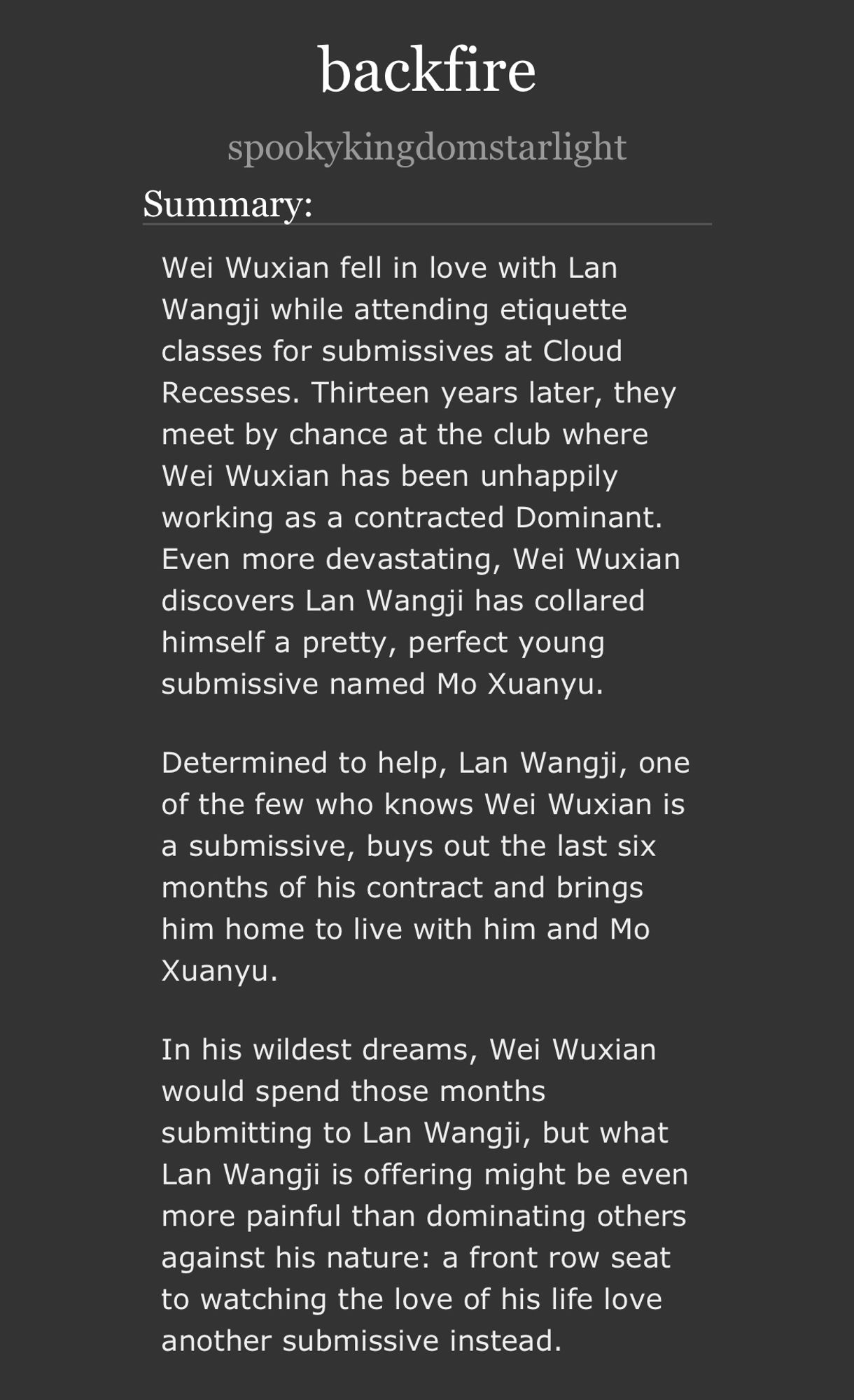 Wei Wuxian fell in love with Lan Wangji while attending etiquette classes for submissives at Cloud Recesses. Thirteen years later, they meet by chance at the club where Wei Wuxian has been unhappily working as a contracted Dominant. Even more devastating, Wei Wuxian discovers Lan Wangji has collared himself a pretty, perfect young submissive named Mo Xuanyu.

Determined to help, Lan Wangji, one of the few who knows Wei Wuxian is a submissive, buys out the last six months of his contract and brings him home to live with him and Mo Xuanyu.

In his wildest dreams, Wei Wuxian would spend those months submitting to Lan Wangji, but what Lan Wangji is offering might be even more painful than dominating others against his nature: a front row seat to watching the love of his life love another submissive instead.