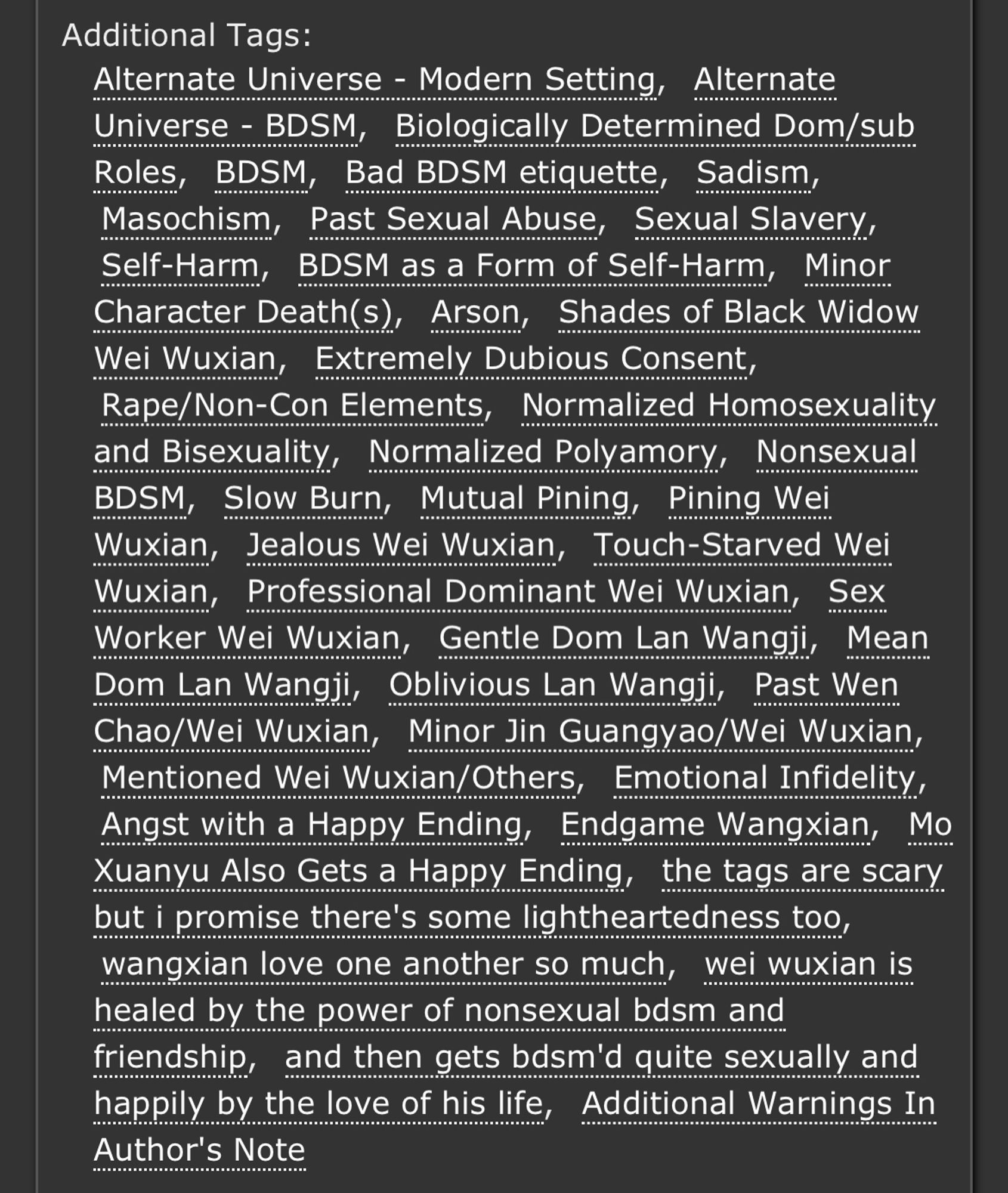 Tags: Alternate Universe - Modern SettingAlternate Universe - BDSMBiologically Determined Dom/sub RolesBDSMBad BDSM etiquetteSadismMasochismPast Sexual AbuseSexual SlaverySelf-HarmBDSM as a Form of Self-HarmMinor Character Death(s)ArsonShades of Black Widow Wei WuxianExtremely Dubious ConsentRape/Non-Con ElementsNormalized Homosexuality and BisexualityNormalized PolyamoryNonsexual BDSMSlow BurnMutual PiningPining Wei WuxianJealous Wei WuxianTouch-Starved Wei WuxianProfessional Dominant Wei WuxianSex Worker Wei WuxianGentle Dom Lan WangjiMean Dom Lan WangjiOblivious Lan WangjiPast Wen Chao/Wei WuxianMinor Jin Guangyao/Wei WuxianMentioned Wei Wuxian/OthersEmotional InfidelityAngst with a Happy EndingEndgame WangxianMo Xuanyu Also Gets a Happy Endingthe tags are scary but i promise there's some lightheartedness toowangxian love one another so muchwei wuxian is healed by the power of nonsexual bdsm and friendshipand then gets bdsm'd quite sexually and happily by the love of his life