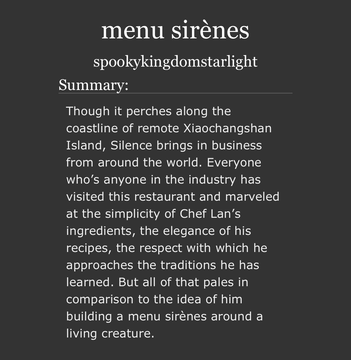 menu sirènes
by spookykingdomstarlight
Summary

Though it perches along the coastline of remote Xiaochangshan Island, Silence brings in business from around the world. Everyone who’s anyone in the industry has visited this restaurant and marveled at the simplicity of Chef Lan’s ingredients, the elegance of his recipes, the respect with which he approaches the traditions he has learned. But all of that pales in comparison to the idea of him building a menu sirènes around a living creature.