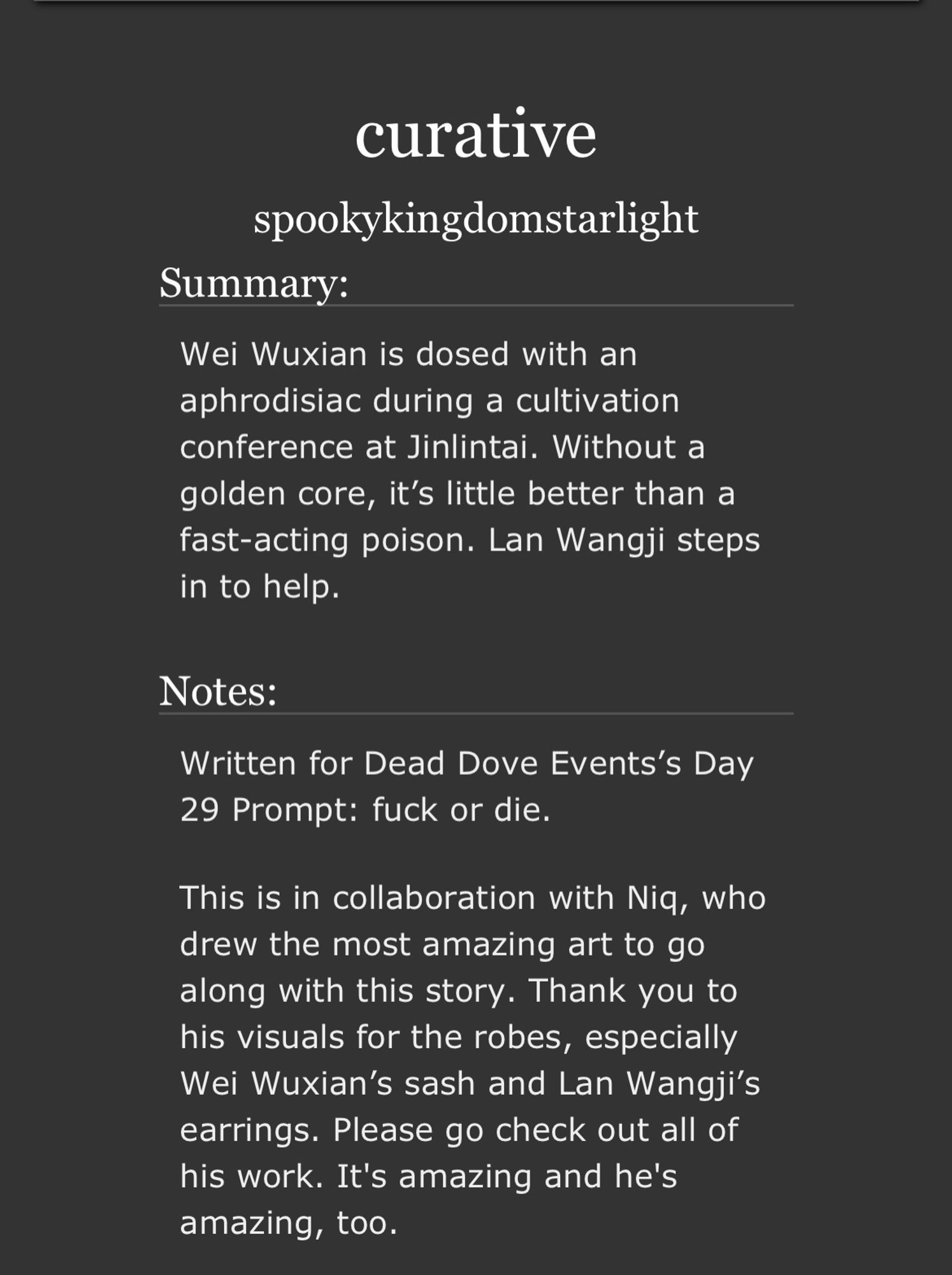 curative
by spookykingdomstarlight
Summary

Wei Wuxian is dosed with an aphrodisiac during a cultivation conference at Jinlintai. Without a golden core, it’s little better than a fast-acting poison. Lan Wangji steps in to help.

Notes

Written for Dead Dove Events’s Day 29 Prompt: fuck or die.

This is in collaboration with Niq, who drew the most amazing art to go along with this story. Thank you to his visuals for the robes, especially Wei Wuxian’s sash and Lan Wangji’s earrings. Please go check out all of his work. It's amazing and he's amazing, too.