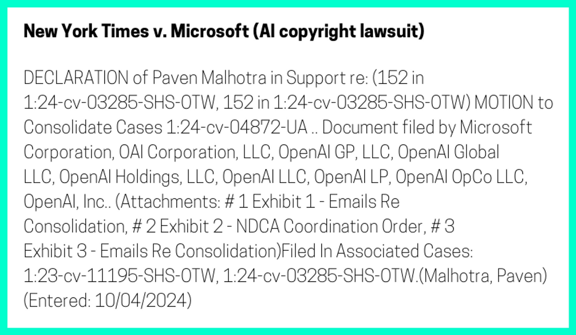 The entry's text: DECLARATION of Paven Malhotra in Support re: (152 in 1:24-cv-03285-SHS-OTW, 152 in 1:24-cv-03285-SHS-OTW) MOTION to Consolidate Cases 1:24-cv-04872-UA .. Document filed by Microsoft Corporation, OAI Corporation, LLC, OpenAI GP, LLC, OpenAI Global LLC, OpenAI Holdings, LLC, OpenAI LLC, OpenAI LP, OpenAI OpCo LLC, OpenAI, Inc.. (Attachments: # 1 Exhibit 1 - Emails Re Consolidation, # 2 Exhibit 2 - NDCA Coordination Order, # 3 Exhibit 3 - Emails Re Consolidation)Filed In Associated Cases: 1:23-cv-11195-SHS-OTW, 1:24-cv-03285-SHS-OTW.(Malhotra, Paven) (Entered: 10/04/2024)