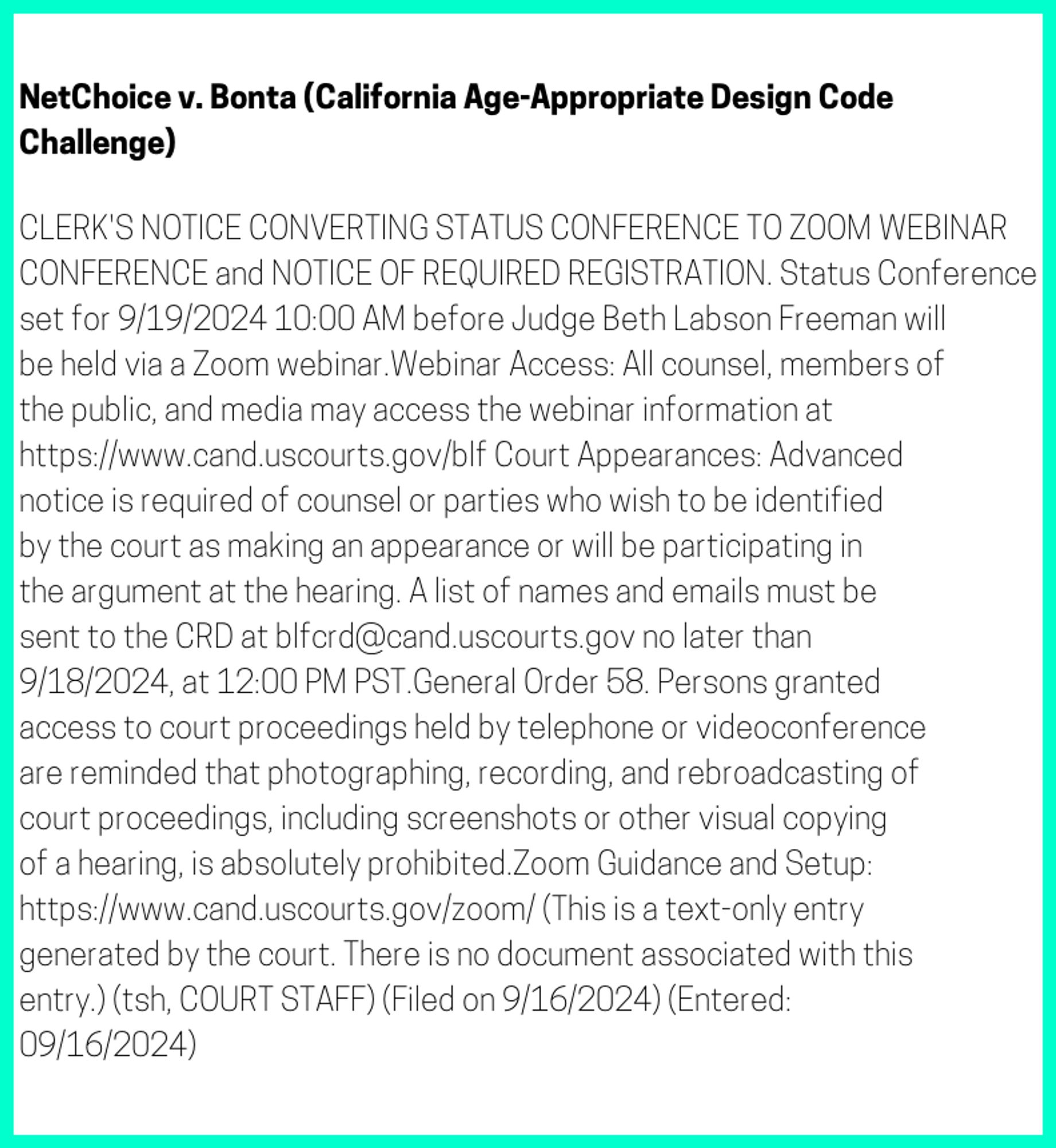 The entry's text: CLERK'S NOTICE CONVERTING STATUS CONFERENCE TO ZOOM WEBINAR CONFERENCE and NOTICE OF REQUIRED REGISTRATION. Status Conference set for 9/19/2024 10:00 AM before Judge Beth Labson Freeman will be held via a Zoom webinar.Webinar Access: All counsel, members of the public, and media may access the webinar information at https://www.cand.uscourts.gov/blf Court Appearances: Advanced notice is required of counsel or parties who wish to be identified by the court as making an appearance or will be participating in the argument at the hearing. A list of names and emails must be sent to the CRD at blfcrd@cand.uscourts.gov no later than 9/18/2024, at 12:00 PM PST.General Order 58. Persons granted access to court proceedings held by telephone or videoconference are reminded that photographing, recording, and rebroadcasting of court proceedings, including screenshots or other visual copying of a hearing, is absolutely prohibited.Zoom Guidance and Setup: https://www.cand.uscourts.gov/zoom/ (This is a text-only entry generated by the court. There is no document associated with this entry.) (tsh, COURT STAFF) (Filed on 9/16/2024) (Entered: 09/16/2024)