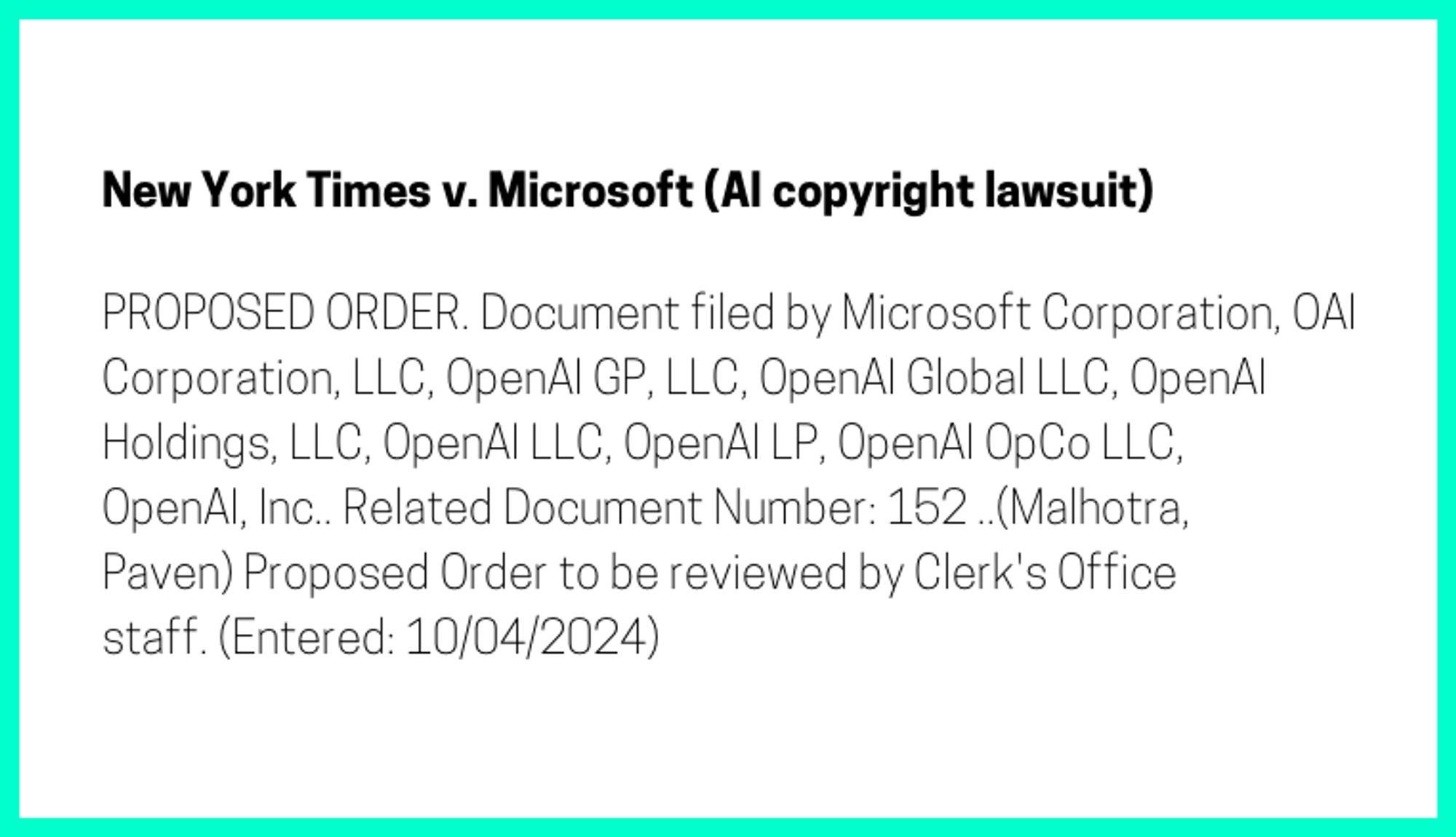 The entry's text: PROPOSED ORDER. Document filed by Microsoft Corporation, OAI Corporation, LLC, OpenAI GP, LLC, OpenAI Global LLC, OpenAI Holdings, LLC, OpenAI LLC, OpenAI LP, OpenAI OpCo LLC, OpenAI, Inc.. Related Document Number: 152 ..(Malhotra, Paven) Proposed Order to be reviewed by Clerk's Office staff. (Entered: 10/04/2024)