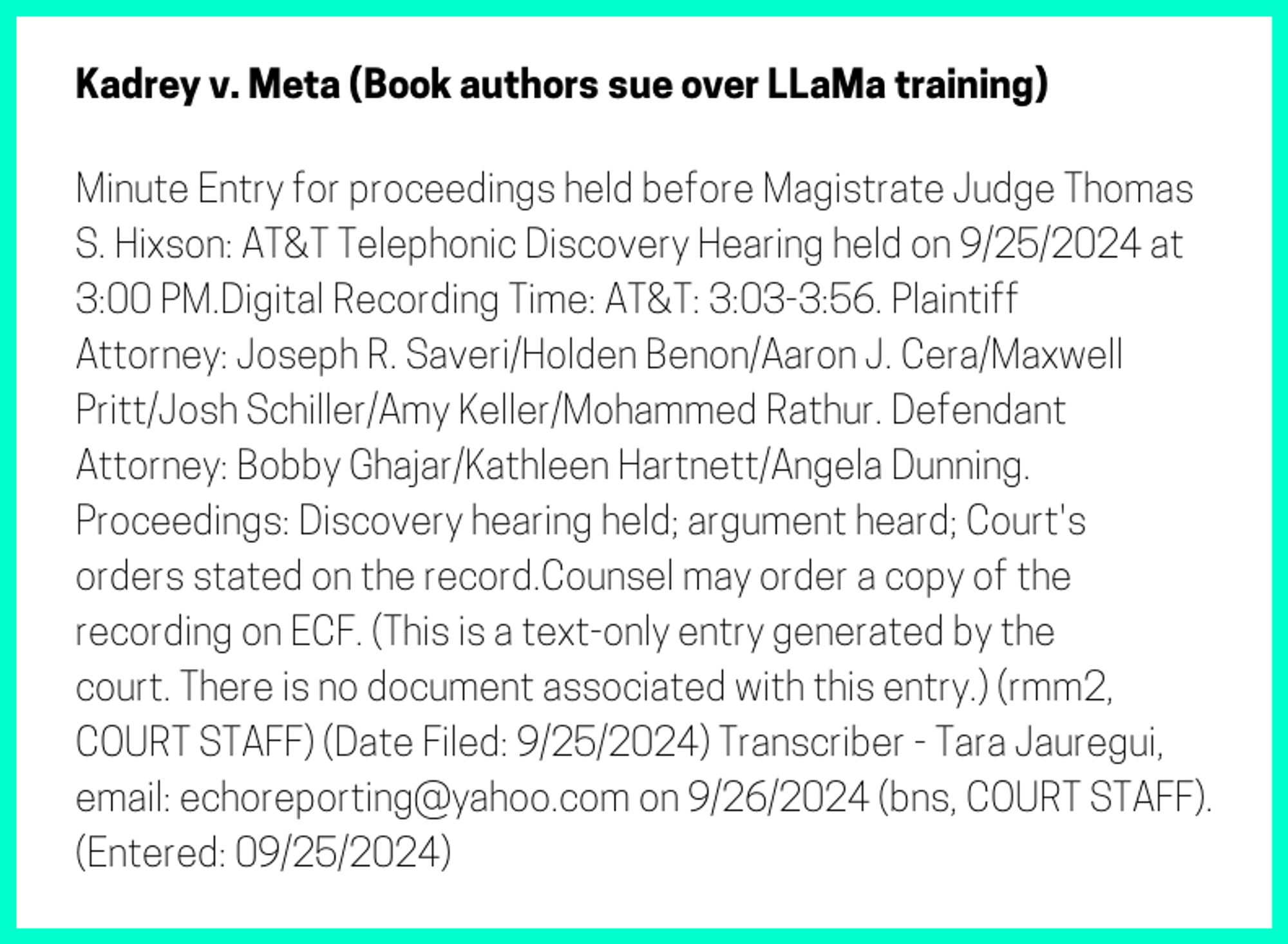 The entry's text: Minute Entry for proceedings held before Magistrate Judge Thomas S. Hixson: AT&T Telephonic Discovery Hearing held on 9/25/2024 at 3:00 PM.Digital Recording Time: AT&T: 3:03-3:56. Plaintiff Attorney: Joseph R. Saveri/Holden Benon/Aaron J. Cera/Maxwell Pritt/Josh Schiller/Amy Keller/Mohammed Rathur. Defendant Attorney: Bobby Ghajar/Kathleen Hartnett/Angela Dunning. Proceedings: Discovery hearing held; argument heard; Court's orders stated on the record.Counsel may order a copy of the recording on ECF. (This is a text-only entry generated by the court. There is no document associated with this entry.) (rmm2, COURT STAFF) (Date Filed: 9/25/2024) Transcriber - Tara Jauregui, email: echoreporting@yahoo.com on 9/26/2024 (bns, COURT STAFF). (Entered: 09/25/2024)