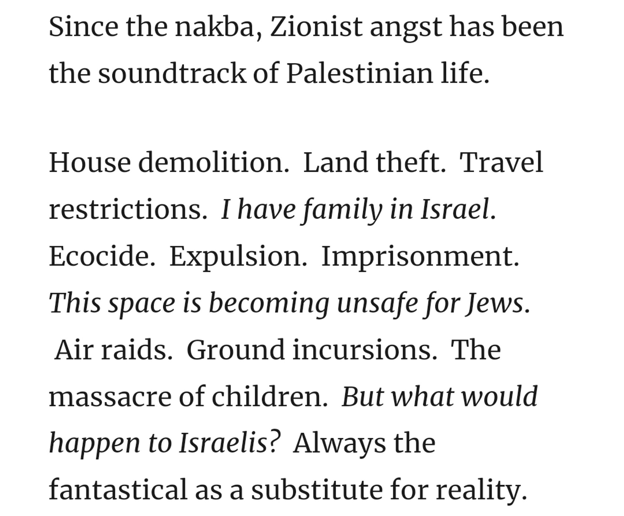 Since the nakba, Zionist angst has been the soundtrack of Palestinian life. 

House demolition.  Land theft.  Travel restrictions.  I have family in Israel.  Ecocide.  Expulsion.  Imprisonment.  This space is becoming unsafe for Jews.  Air raids.  Ground incursions.  The massacre of children.  But what would happen to Israelis?  Always the fantastical as a substitute for reality.