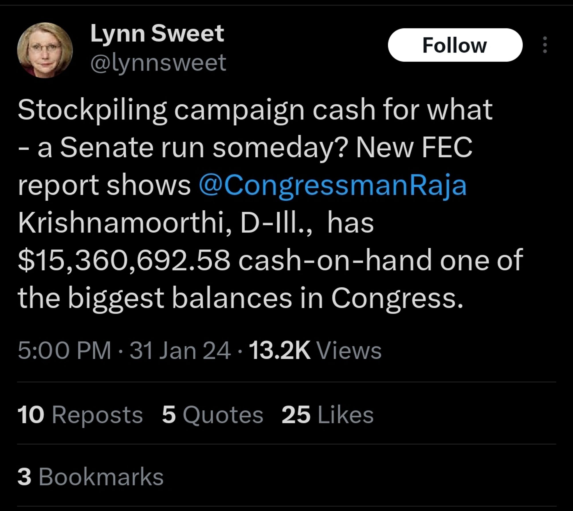 Lynn Sweet fromX/Twitter:

"Stockpiling campaign cash for what - a Senate run someday? New FEC report shows @CongressmanRaja Krishnamoorthi, D-Ill.,  has $15,360,692.58 cash-on-hand one of the biggest balances in Congress."