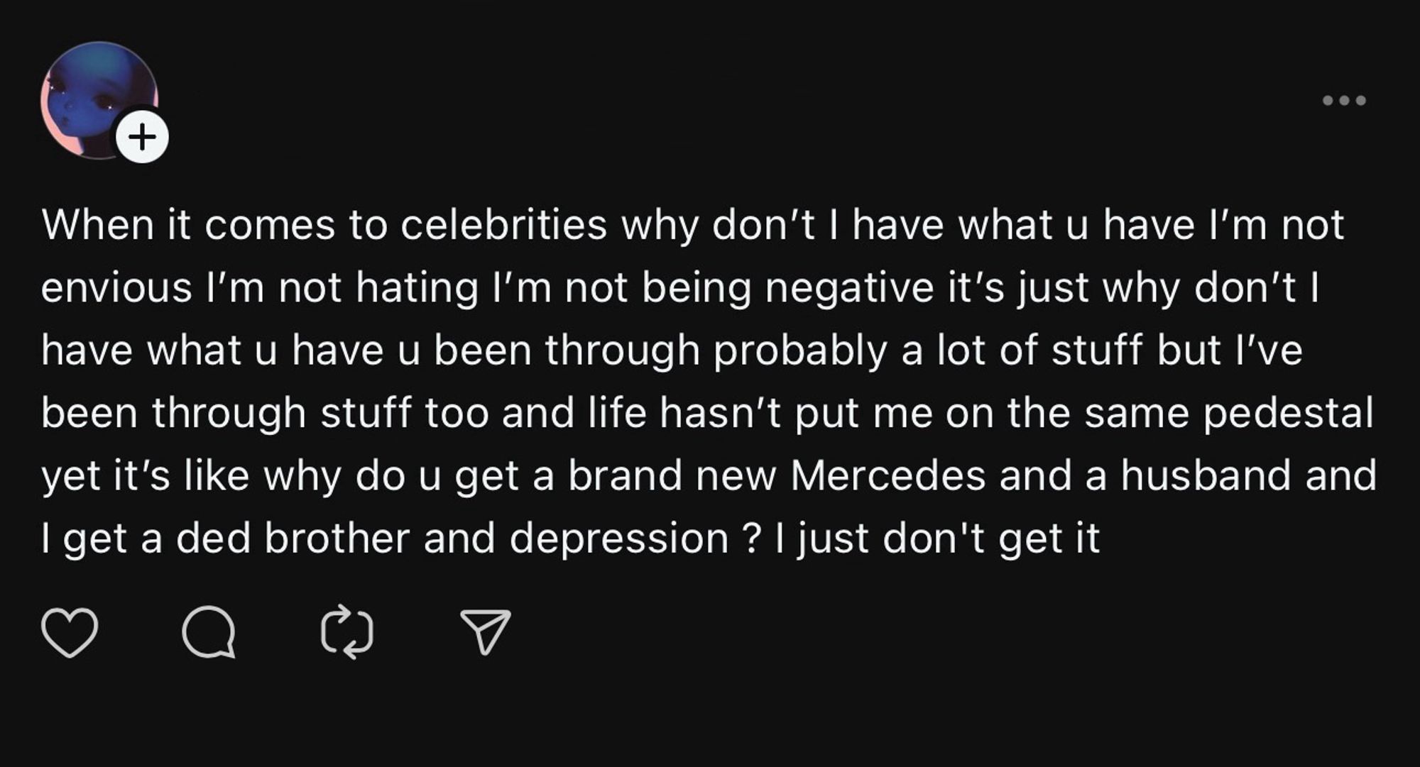 +
When it comes to celebrities why don't I have what u have l'm not envious I'm not hating I'm not being negative it's just why don't I have what u have u been through probably a lot of stuff but l've been through stuff too and life hasn't put me on the same pedestal yet it's like why do u get a brand new Mercedes and a husband and I get a ded brother and depression? I just don't get it