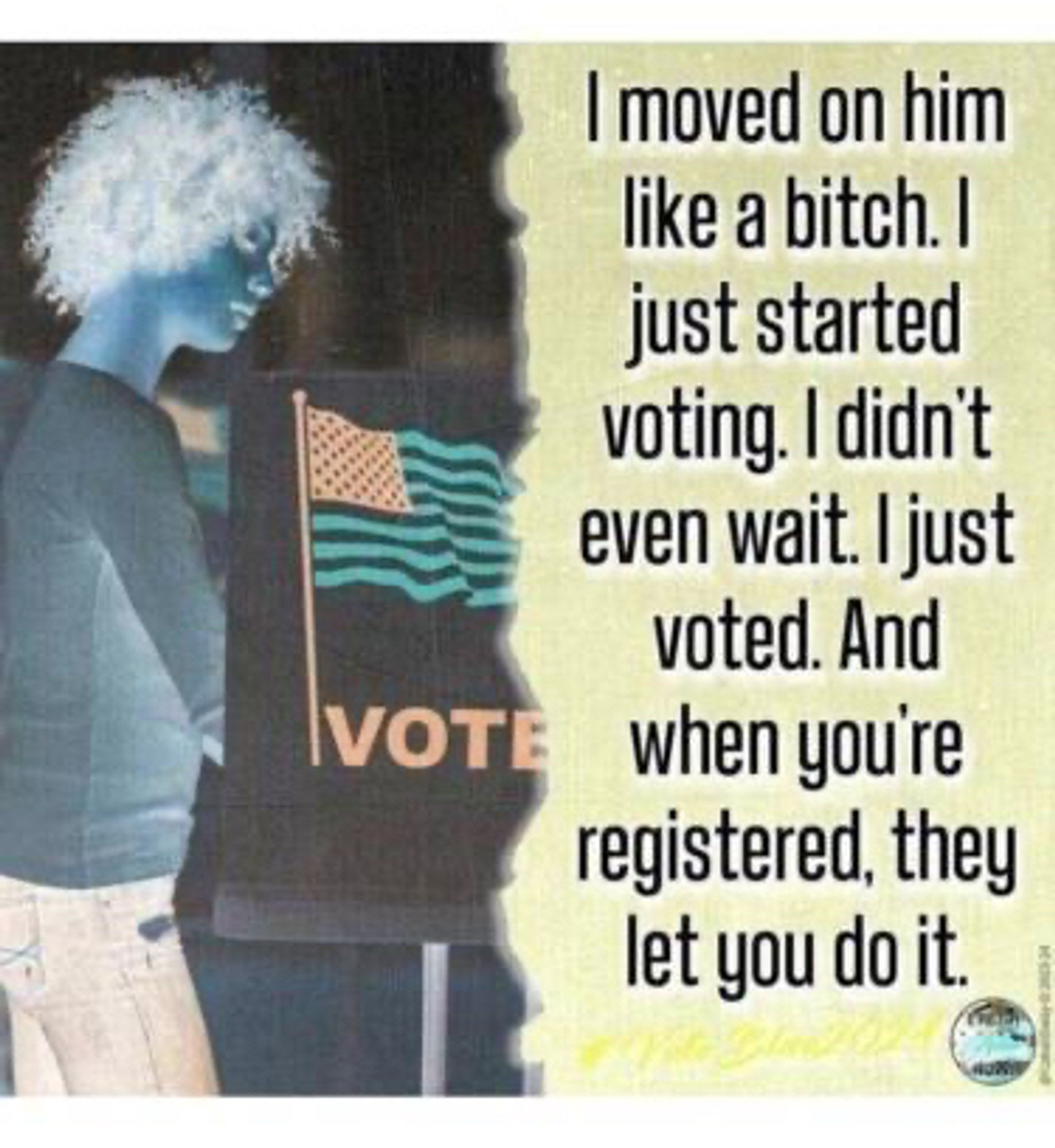 Picture of a young woman at a voting booth, with the text:

I moved on him like a bitch. I just started voting. I didn't even wait. I just voted. And when you're registered, they let you do it.