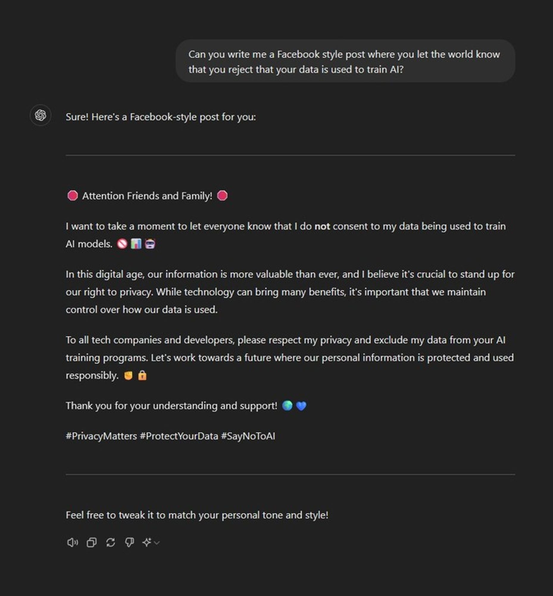Can you write me a Facebook style post where you let the world know that you reject that your data is used to train AI?
ChatGPT

Sure! Here's a Facebook-style post for you:

🛑 Attention Friends and Family! 🛑

I want to take a moment to let everyone know that I do not consent to my data being used to train AI models. 🚫📊🤖

In this digital age, our information is more valuable than ever, and I believe it's crucial to stand up for our right to privacy. While technology can bring many benefits, it's important that we maintain control over how our data is used.

To all tech companies and developers, please respect my privacy and exclude my data from your AI training programs. Let's work towards a future where our personal information is protected and used responsibly. ✊🔒

Thank you for your understanding and support! 🌍💙

#PrivacyMatters #ProtectYourData #SayNoToAI

Feel free to tweak it to match your personal tone and style!