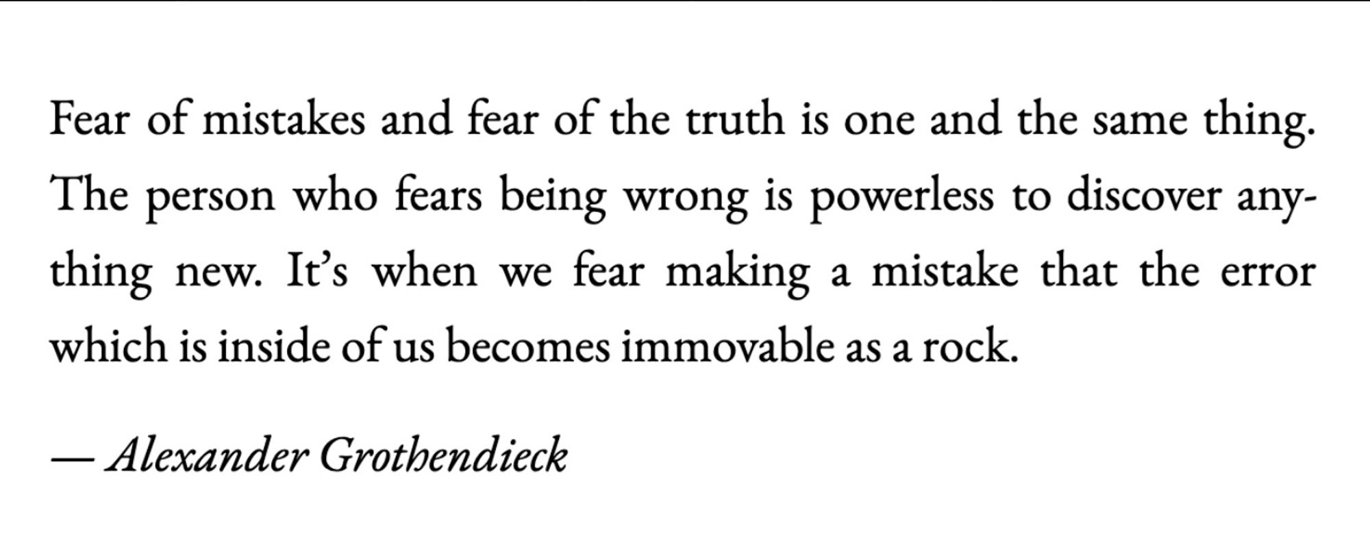 "Fear of mistakes and fear of the truth is one and the same thing.  The person who fears being wrong is powerless to discover anything new.  It's when we fear making a mistake that the error which is inside of us becomes immovable as a rock."  - Alexander Grothendieck