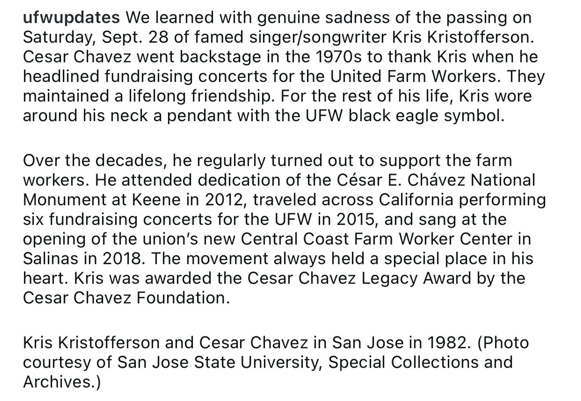 ufwupdates We learned with genuine sadness of the passing on Saturday, Sept. 28 of famed singer/songwriter Kris Kristofferson.
Cesar Chavez went backstage in the 1970s to thank Kris when he headlined fundraising concerts for the United Farm Workers. They maintained a lifelong friendship. For the rest of his life, Kris wore around his neck a pendant with the UFW black eagle symbol.
Over the decades, he regularly turned out to support the farm workers. He attended dedication of the César E. Chávez National Monument at Keene in 2012, traveled across California performing six fundraising concerts for the UFW in 2015, and sang at the opening of the union's new Central Coast Farm Worker Center in Salinas in 2018. The movement always held a special place in his heart. Kris was awarded the Cesar Chavez Legacy Award by the Cesar Chavez Foundation.
Kris Kristofferson and Cesar Chavez in San Jose in 1982. (Photo courtesy of San Jose State University, Special Collections