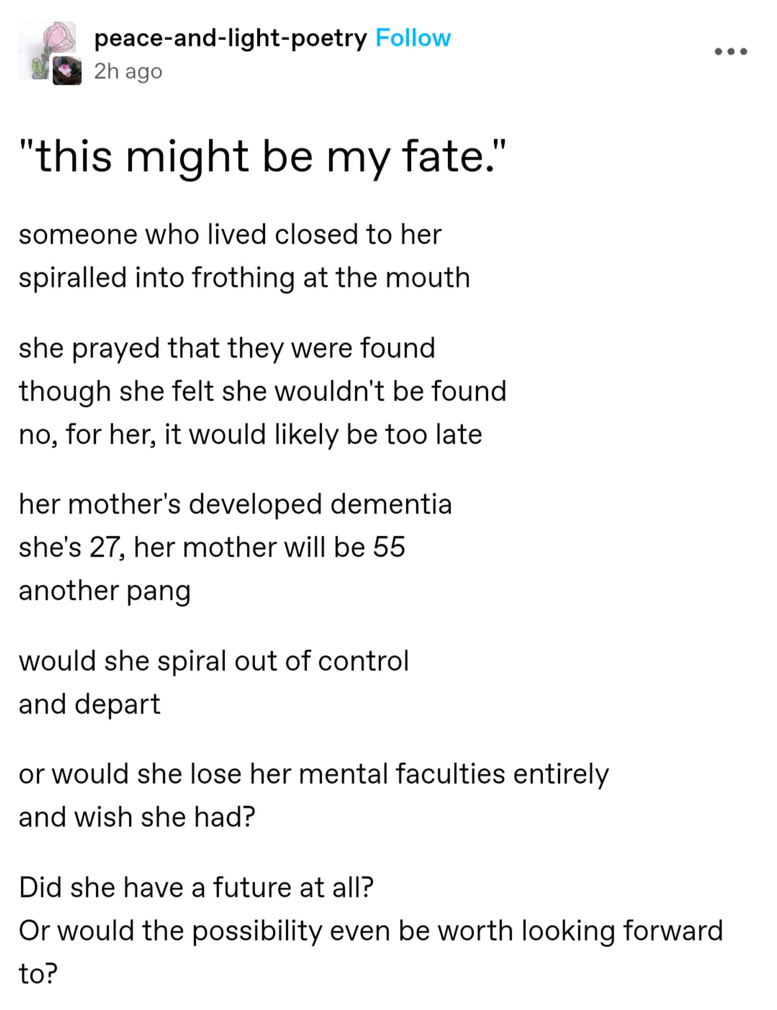 someone who lived closed to her
spiraled into frothing at the mouth

she prayed that they were found
though she felt she wouldn't be found
no, for her, it would likely be too late

her mother's developed dementia
she's 27, her mother will be 55
another pang

would she spiral out of control
and depart

or would she lose her mental faculties entirely
and wish she had?

Did she have a future at all?
Or would the possibility even be worth looking forward to?