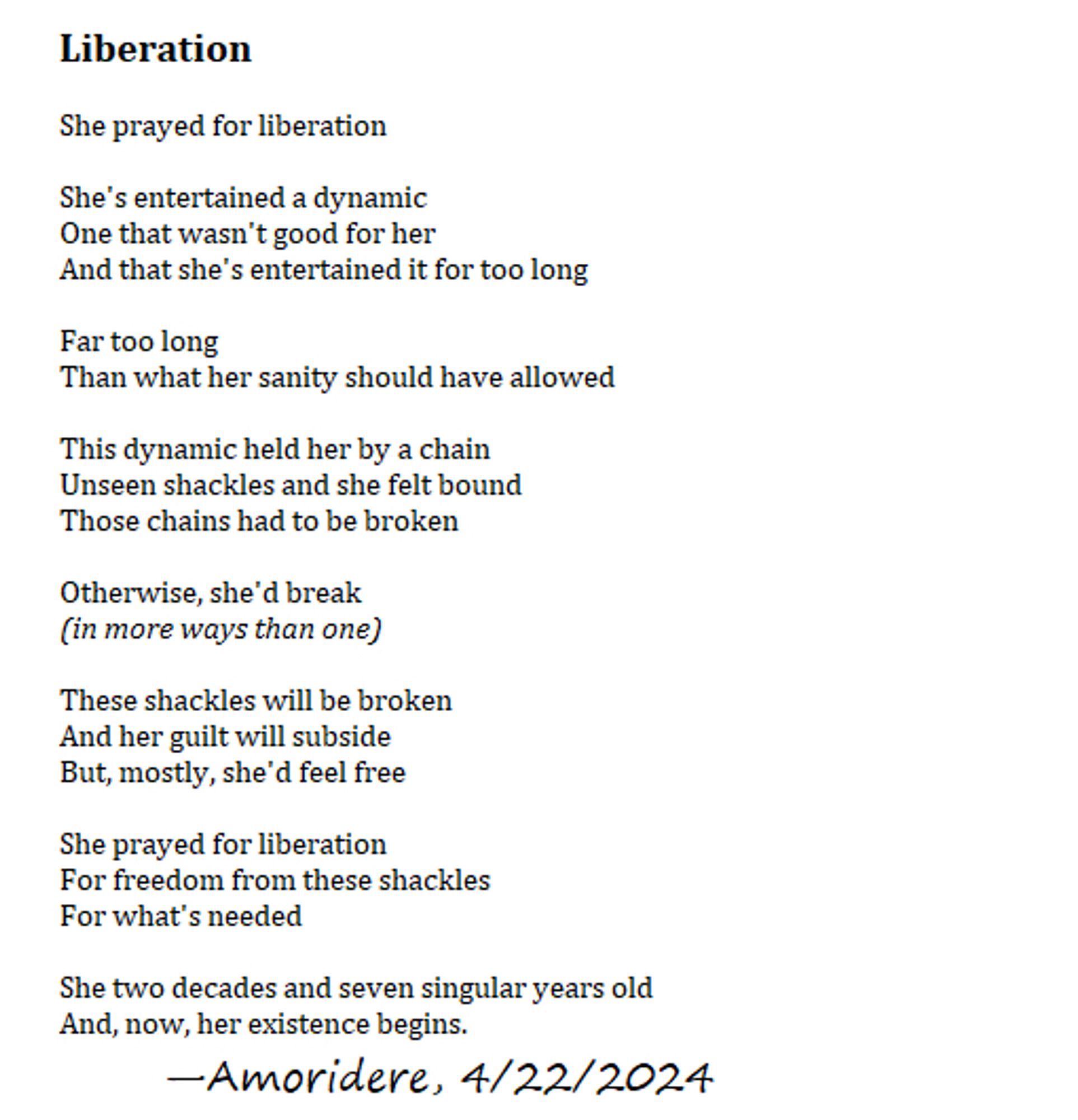 Liberation

She prayed for liberation

She's entertained a dynamic
One that wasn't good for her
And that she's entertained it for too long

Far too long
Than what her sanity should have allowed

This dynamic held her by a chain
Unseen shackles and she felt bound
Those chains had to be broken

Otherwise, she'd break
(in more ways than one)

These shackles will be broken
And her guilt will subside
But, mostly, she'd feel free

She prayed for liberation
For freedom from these shackles
For what's needed

She two decades and seven singular years old
And, now, her existence begins.
	—Amoridere, 4/22/2024