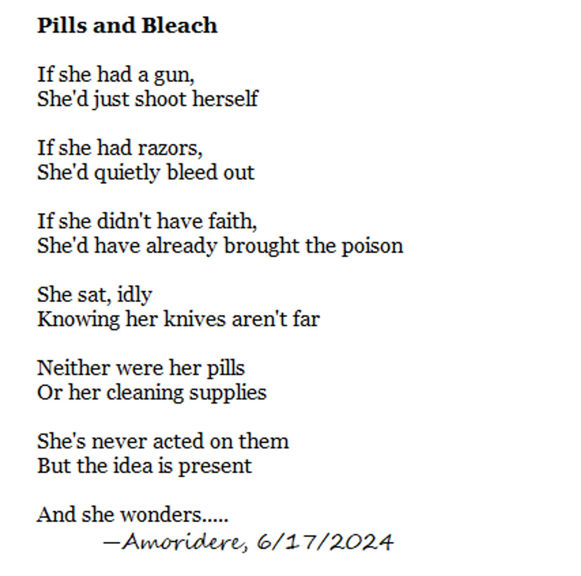 Pills and Bleach

If she had a gun,
She'd just shoot herself

If she had razors, 
She'd quietly bleed out

If she didn't have faith, 
She'd have already brought the poison

She sat, idly
Knowing her knives aren't far

Neither were her pills
Or her cleaning supplies

She's never acted on them
But the idea is present

And she wonders.....
	—Amoridere, 6/17/2024