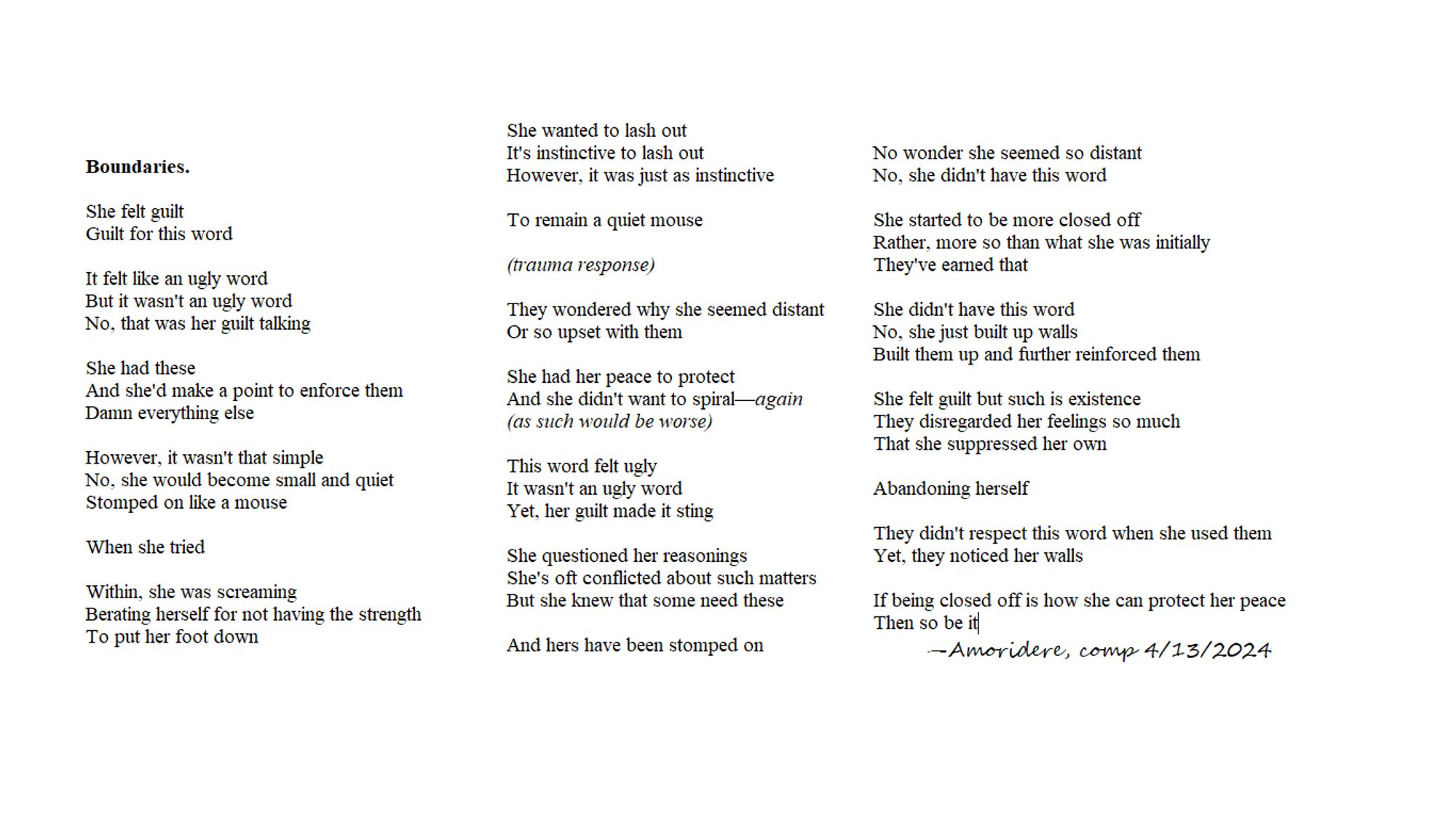 Boundaries.

She felt guilt
Guilt for this word

It felt like an ugly word
But it wasn't an ugly word
No, that was her guilt talking

She had these
And she'd make a point to enforce them
Damn everything else

However, it wasn't that simple
No, she would become small and quiet
Stomped on like a mouse

When she tried

Within, she was screaming
Berating herself for not having the strength
To put her foot down

She wanted to lash out
It's instinctive to lash out
However, it was just as instinctive

To remain a quiet mouse

(trauma response)

They wondered why she seemed distant
Or so upset with them

She had her peace to protect
And she didn't want to spiral—again
(as such would be worse)

This word felt ugly
It wasn't an ugly word
Yet, her guilt made it sting

She questioned her reasonings
She's oft conflicted about such matters
But she knew that some need these

And hers have been stomped on

No wonder she seemed so distant
No, she didn't have this word

She started to be more closed off