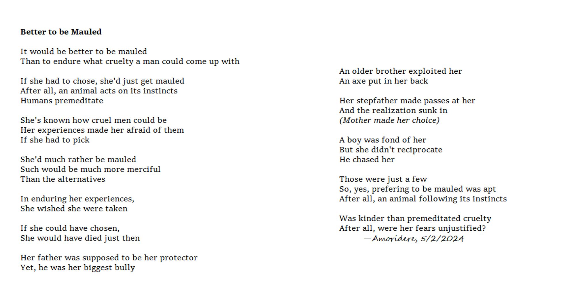 Better to be Mauled

It would be better to be mauled
Than to endure what cruelty a man could come up with

If she had to chose, she'd just get mauled
After all, an animal acts on its instincts
Humans premeditate

She's known how cruel men could be
Her experiences made her afraid of them
If she had to pick

She'd much rather be mauled
Such would be much more merciful
Than the alternatives

In enduring her experiences,
She wished she were taken

If she could have chosen, 
She would have died just then

Her father was supposed to be her protector
Yet, he was her biggest bully

An older brother exploited her
An axe put in her back

Her stepfather made passes at her
And the realization sunk in
(Mother made her choice)

A boy was fond of her
But she didn't reciprocate
He chased her

Those were just a few
So, yes, prefering to be mauled was apt
After all, an animal following its instincts

Was kinder than premeditated cruelty
After all, were her fears unjustified?
	—Amoridere, 5/2/2024