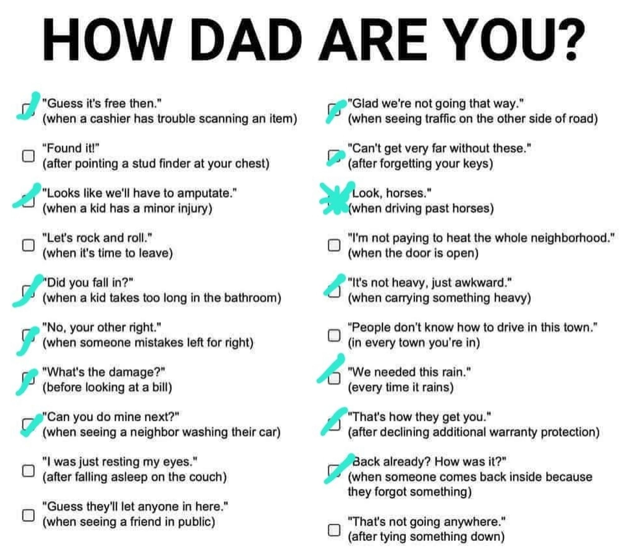 "How dad are you?" Check list with:
Guess it's free
Found it!
Looks like we'll have to amputate
Let's rock and roll 
Did you fall in?
No, your other right
What's the damage?
Can you do mine next?
I was just resting my eyes
Guess they'll let anyone in here
Glad we're not going that way
Can't get very far without these!
Look, horses 
I'm not paying to heat the whole neighborhood!
It's not heavy, just awkward 
People don't know how to drive in this town
We needed this rain
That's how they get you
Back already? How was it?
That's not going anywhere.