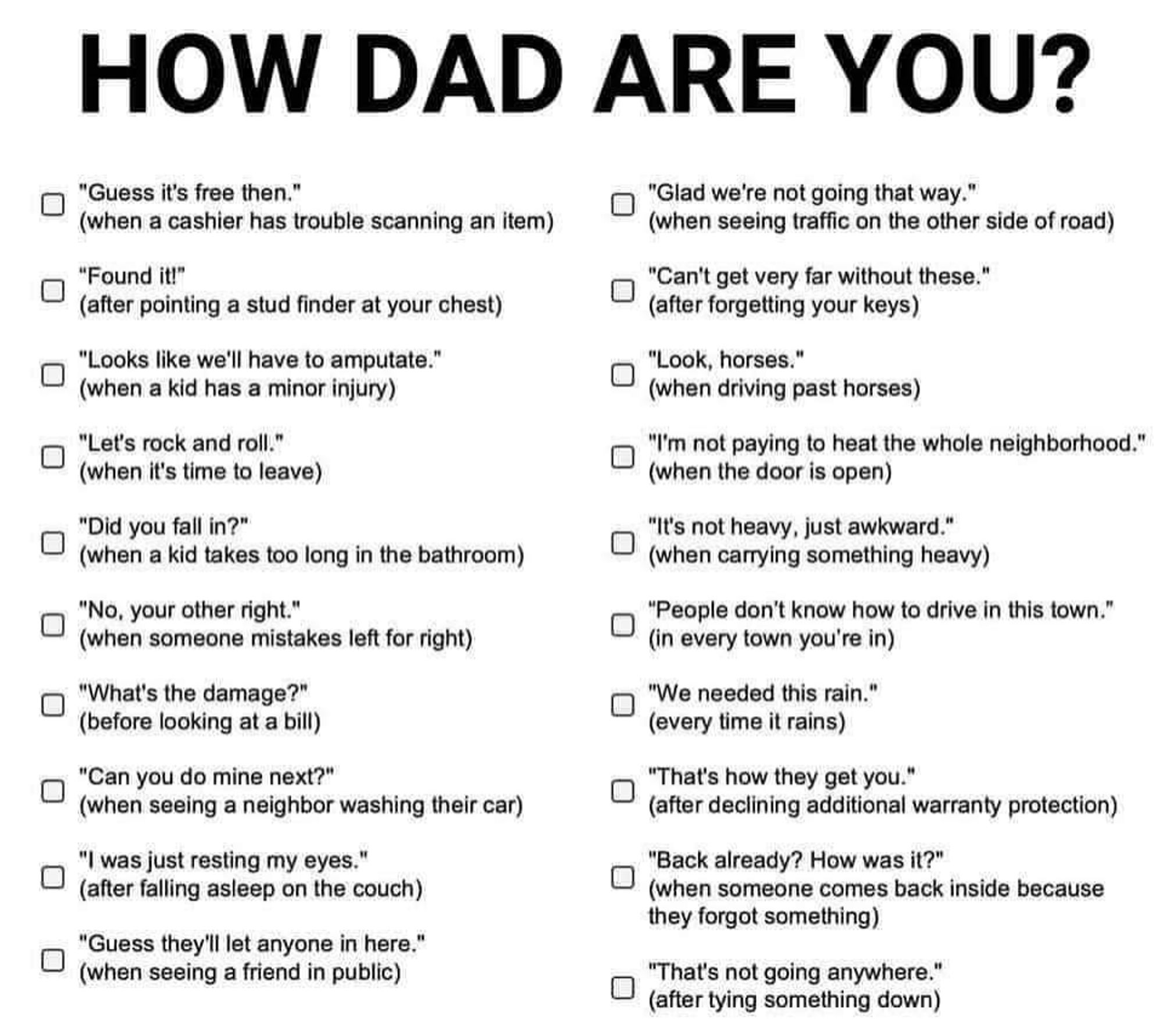 "How dad are you?" Check list with:
Guess it's free
Found it!
Looks like we'll have to amputate
Let's rock and roll 
Did you fall in?
No, your other right
What's the damage?
Can you do mine next?
I was just resting my eyes
Guess they'll let anyone in here
Glad we're not going that way
Can't get very far without these!
Look, horses 
I'm not paying to heat the whole neighborhood!
It's not heavy, just awkward 
People don't know how to drive in this town
We needed this rain
That's how they get you
Back already? How was it?
That's not going anywhere.