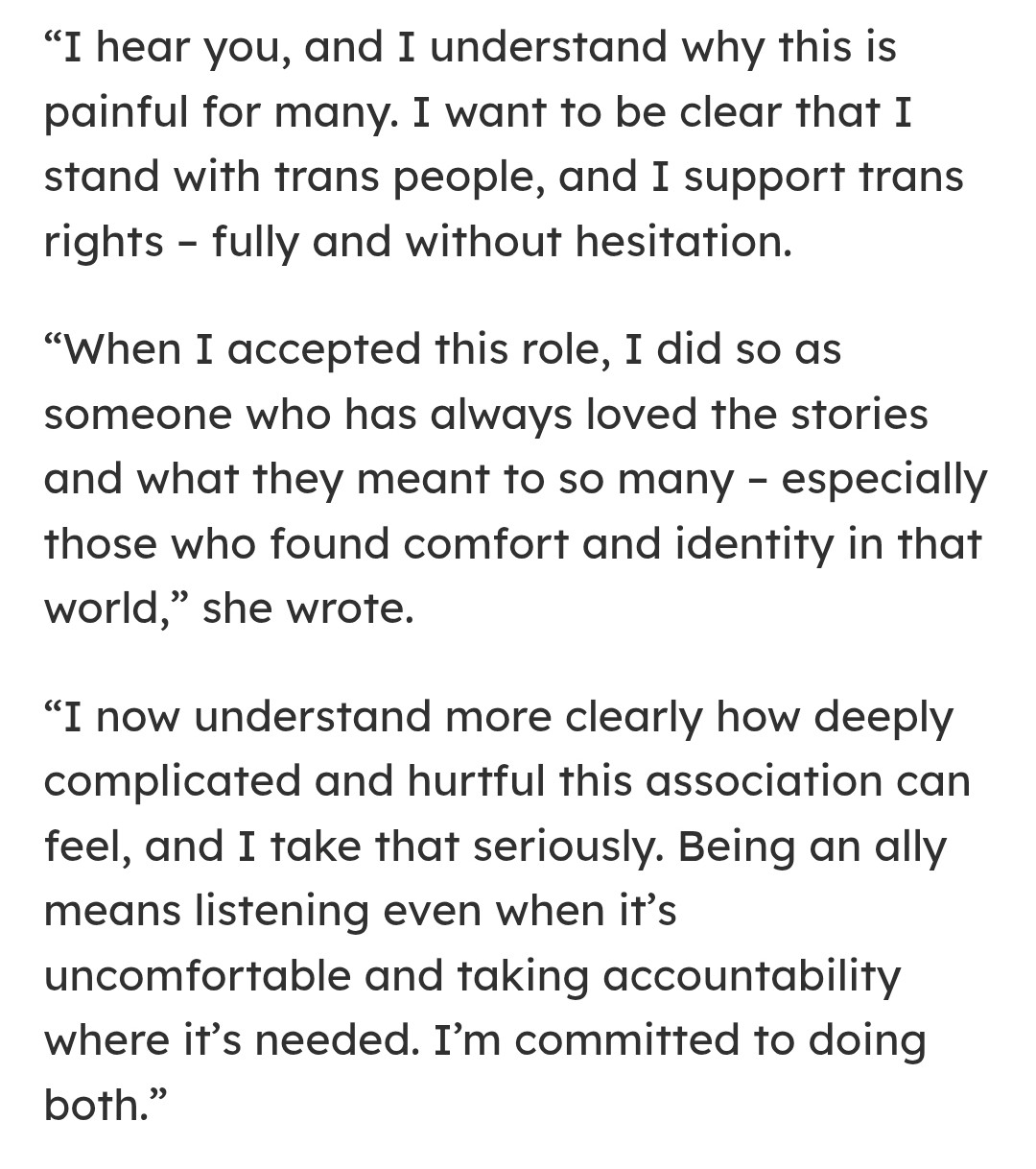 I hear you, and I understand why this is painful for many. I want to be clear that I stand with trans people, and I support trans rights - fully and without hesitation.
"When I accepted this role, I did so as someone who has always loved the stories and what they meant to so many - especially those who found comfort and identity in that world," she wrote.
"I now understand more clearly how deeply omplicated and hurtful this association can feel, and I take that seriously. Being an ally eans listening even when it`s uncomfortable and taking accountability where it's needed. I'm committed to doing both."