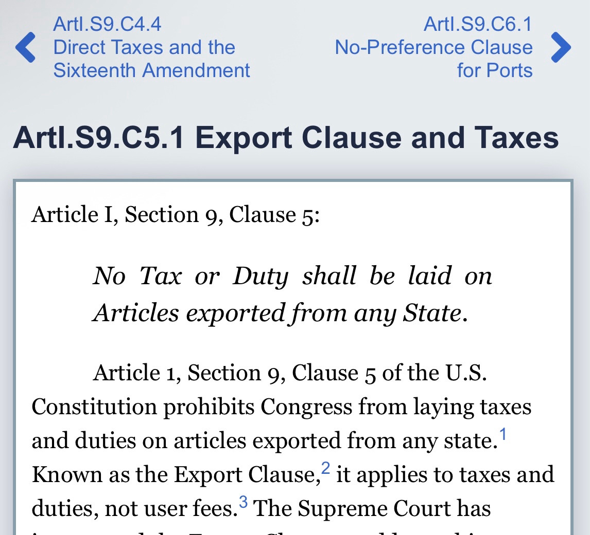 Picture of Constitution Article I, Section 9, Clause 5:

No Tax or Duty shall be laid on Articles exported from any State.

Article 1, Section 9, Clause 5 of the U.S. Constitution prohibits Congress from laying taxes and duties on articles exported from any state.1 Known as the Export Clause,2 it applies to taxes and duties, not user fees.3