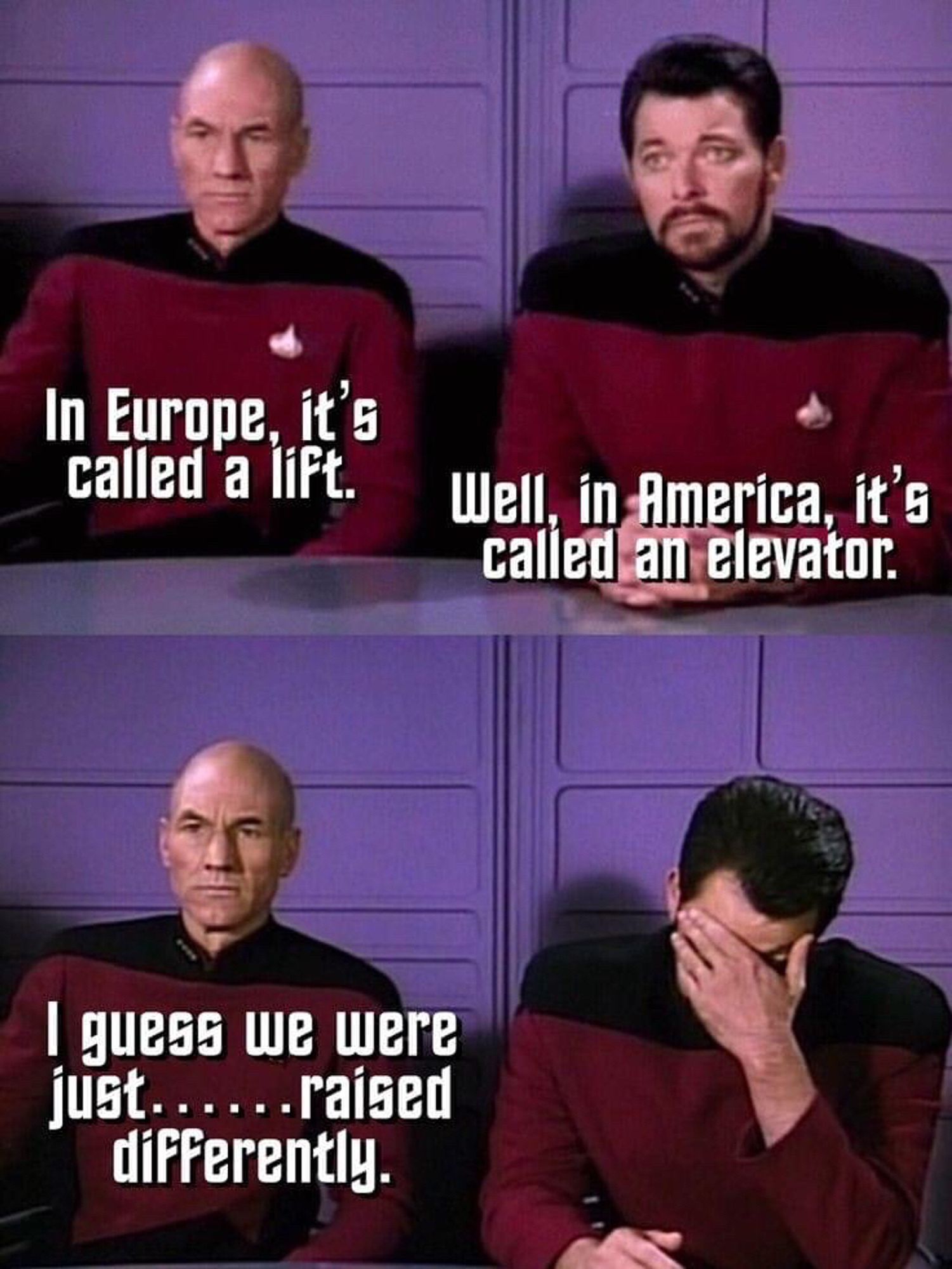 Capt. Picard: “In Europe, it’s called a lift.” / Cmdr. Riker: “Well, in America it’s called an elevator.” / Picard: “I guess we were just…raised differently.”