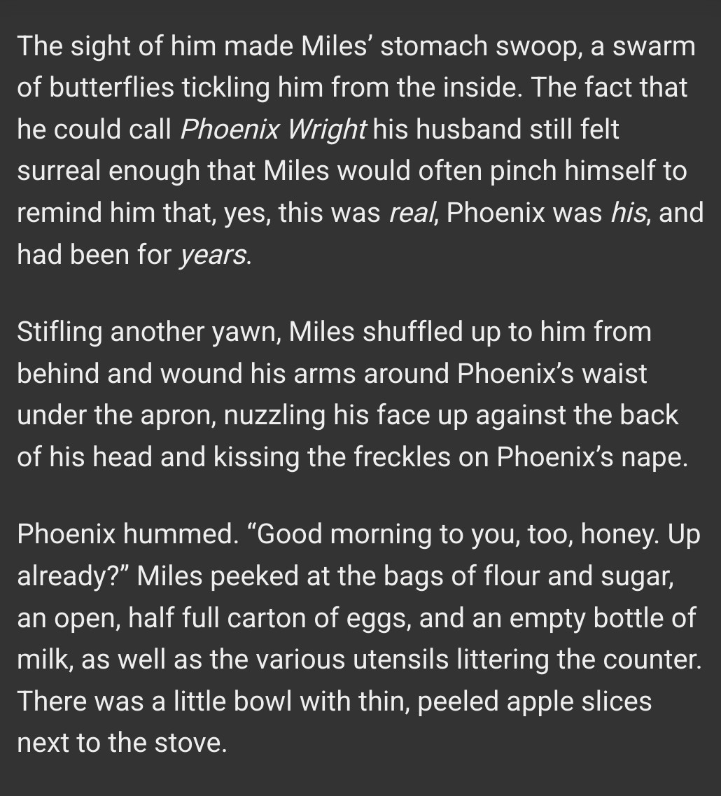 Excerpt of the fic:

The sight of him made Miles’ stomach swoop, a swarm of butterflies tickling him from the inside. The fact that he could call Phoenix Wright his husband still felt surreal enough that Miles would often pinch himself to remind him that, yes, this was real, Phoenix was his, and had been for years.

Stifling another yawn, Miles shuffled up to him from behind and wound his arms around Phoenix’s waist under the apron, nuzzling his face up against the back of his head and kissing the freckles on Phoenix’s nape.

Phoenix hummed. “Good morning to you, too, honey. Up already?” Miles peeked at the bags of flour and sugar, an open, half full carton of eggs, and an empty bottle of milk, as well as the various utensils littering the counter. There was a little bowl with thin, peeled apple slices next to the stove.