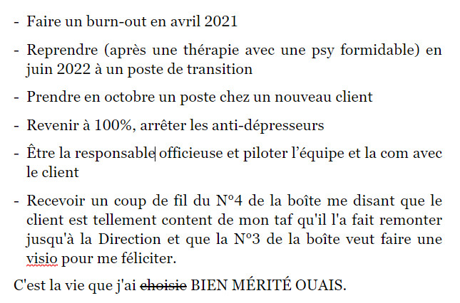 -	Faire un burn-out en avril 2021 

-	Reprendre (après une thérapie avec une psy formidable) en juin 2022 à un poste de transition 

-	Prendre en octobre un poste chez un nouveau client  

-	Revenir à 100%, arrêter les anti-dépresseurs 

-	Être la responsable officieuse et piloter l’équipe et la com avec le client 

-	Recevoir un coup de fil du N°4 de la boîte me disant que le client est tellement content de mon taf qu'il l'a fait remonter jusqu'à la Direction et que la N°3 de la boîte veut faire une visio pour me féliciter. 

C'est la vie que j'ai choisie BIEN MÉRITÉ OUAIS.