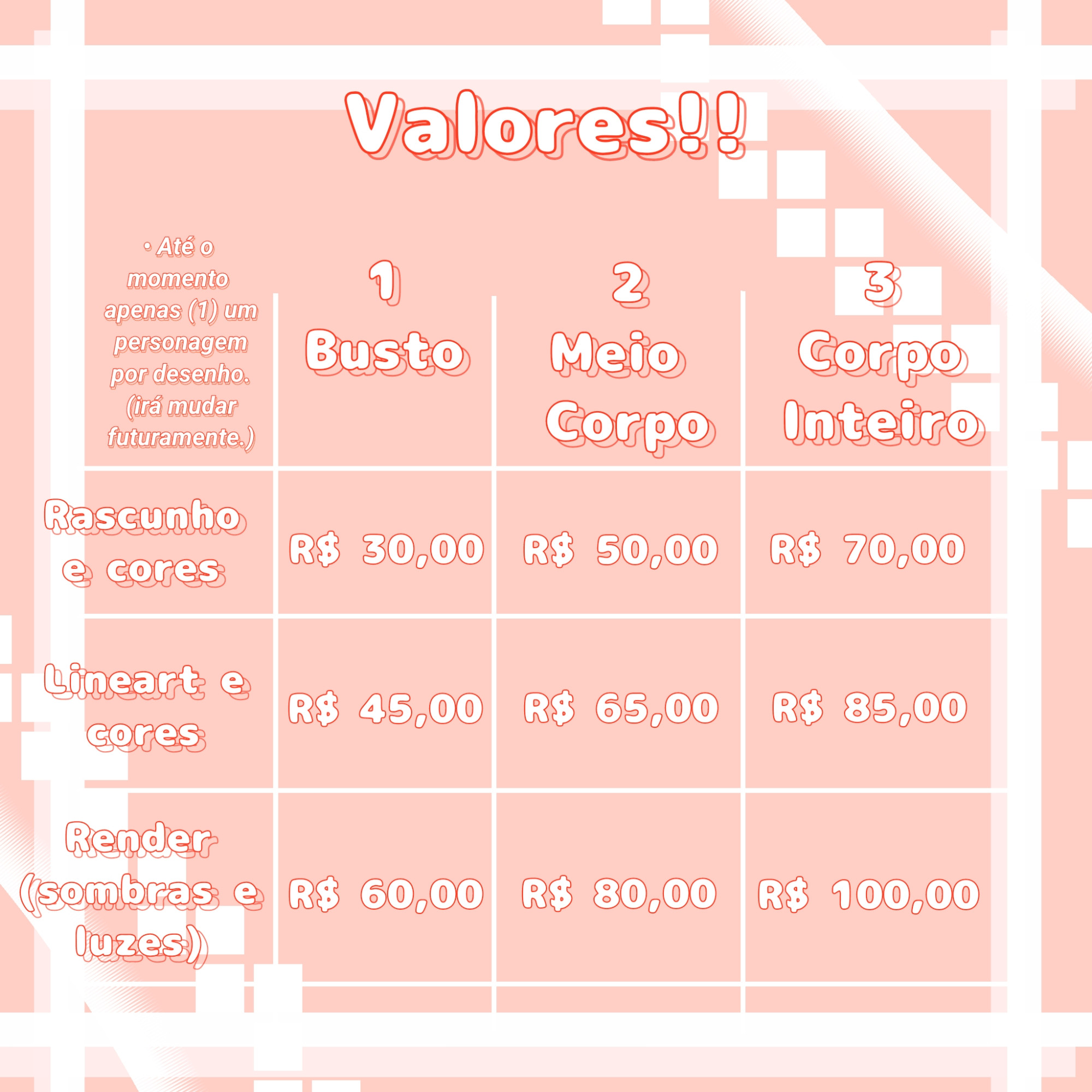 Valores!!

Busto em Rascunho e cores: R$ 30,00
Busto em Lineart e cores: R$ 45,00
Busto em Render (sombras e luzes): R$ 60,00

Meio corpo em Rascunho e cores: R$ 50,00
Meio corpo em Lineart e cores: R$ 65,00
Meio corpo em Render (sombras e luzes): R$ 80,00

Corpo inteiro em Rascunho e cores: R$ 70,00
Corpo inteiro em Lineart e cores: R$ 85,00
Corpo inteiro em Render (sombras e luzes): R$ 100,00

Até o momento apenas 1(um) personagem por desenho. (Irá mudar futuramente.)