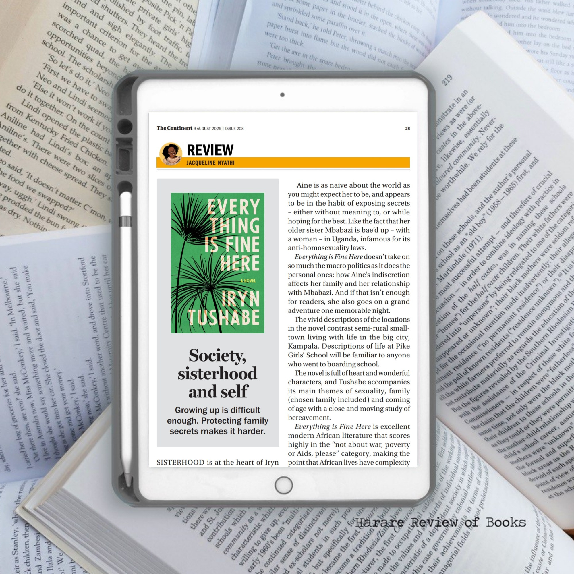Snippet from the article on a prepared background of an iPad on a bunch of open books. 

---

The Continent 9 AUGUST 2025 
ISSUE 208
REVIEW
JACQUELINE NYATHI

Society, sisterhood and self

Growing up is difficult
enough. Protecting family
secrets makes it harder.

SISTERHOOD is at the heart of Iryn...
Aine is as naive about the world as
you might expect her to be, and appears
to be in the habit of exposing secrets
⁃ either without meaning to, or while
hoping for the best. Like the fact that her
older sister Mbabazi is bae'd up - with
a woman - in Uganda, infamous for its
anti-homosexualitylaws.
Everything is Fine Here doesn'ttake on
so much the macro politics as it does the
personal ones: how Aine's indiscretion
affects her family and her relationship
with Mbabazi. And if that isn't enough
for readers, she also goes on a grand
adventure one memorable night.
The vivid descriptions of the locations
in the novel contrast semi-rural small-
town living with life in the big city,
Kampala. Descriptions of life at Pike
Girls' School will be familiar to anyone
who went to boarding school.
The novel is full ofheartand wonderful
characters, and Tushabe accompanies
its main themes of sexuality, family
(chosen family included) and coming
of age with a close and moving study of
bereavement.
Everything is Fine Here is excellent
modern African literature that scores
highly in the "not about war, poverty
or Aids, please" category, making the
point that African lives have complexity...

