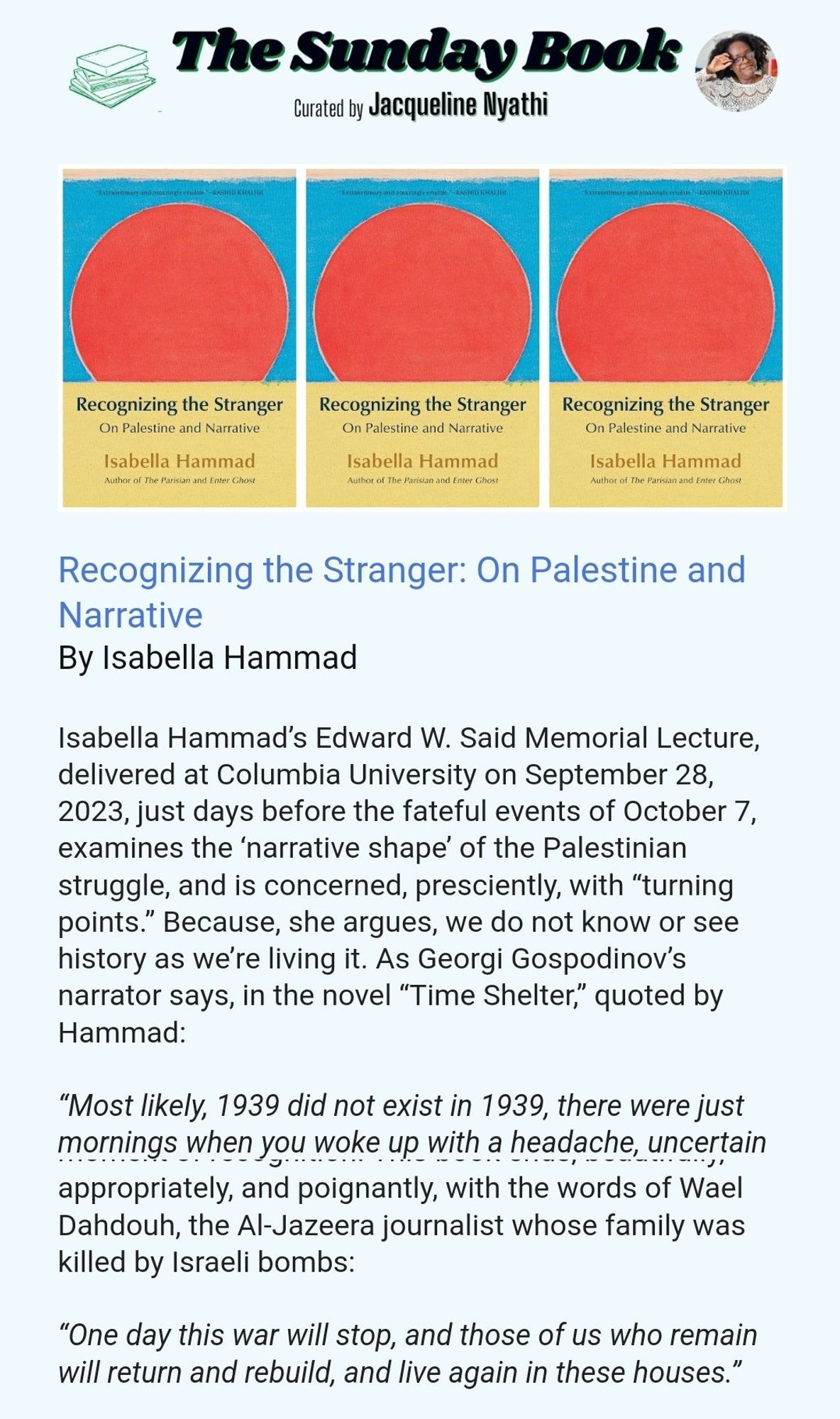 Screenshot from SLR: "Isabella Hammad’s Edward W. Said Memorial Lecture, delivered at Columbia University on September 28, 2023, just days before the fateful events of October 7, examines the ‘narrative shape’ of the Palestinian struggle, and is concerned, presciently, with “turning points.” Because, she argues, we do not know or see history as we’re living it. As Georgi Gospodinov’s narrator says, in the novel “Time Shelter,” quoted by Hammad:
 
“Most likely, 1939 did not exist in 1939, there were just mornings when you woke up with a headache, uncertain and afraid.”
 
Hammad explains “recognition scenes” in novels, what Aristotle called “anagnorisis,” a movement from ignorance to knowledge: when both protagonist and reader gain insight, what Oprah famously referred to as aha moments. How many aha moments does it take, Hammad muses, for the world to recognize the humanity of Palestinians? Is there any story that can be told, at this late date, that can lead to ..."