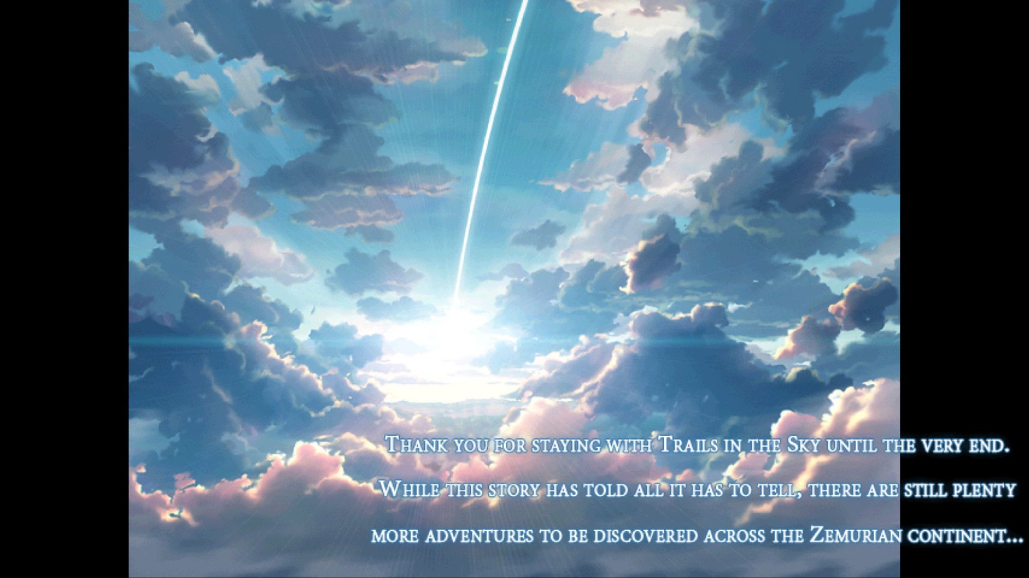 Screen from the ending credits of Trails in the Sky the 3rd, with a message from the developers.

"Thank you for staying with Trails in the Sky until the very end. While this story has told all it has to tell, there are still plenty more adventures to be discovered across the Zemurian continent..."