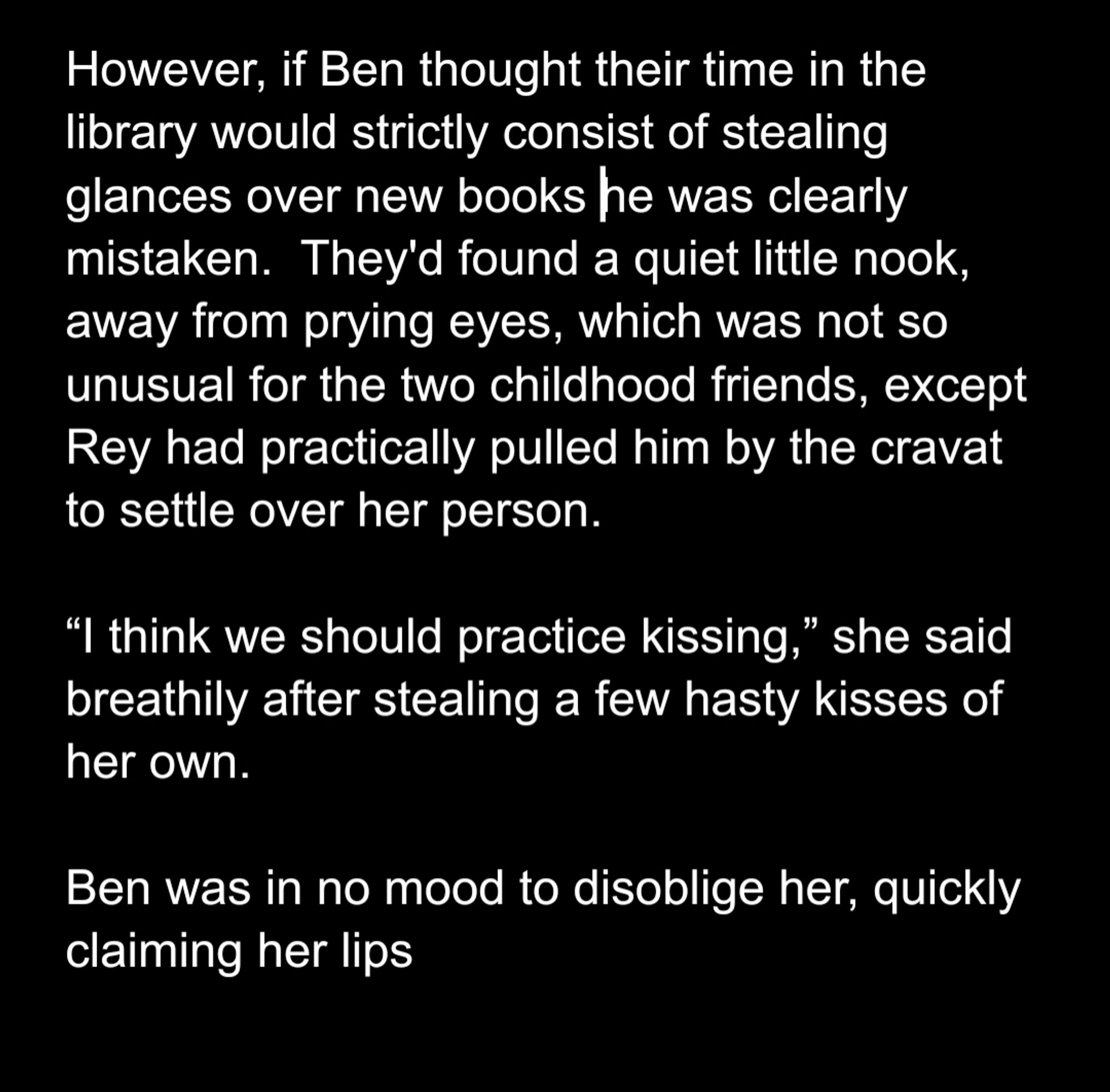 However, if Ben thought their time in the library would strictly consist of stealing glances over new books he was clearly mistaken.  They'd found a quiet little nook, away from prying eyes, which was not so unusual for the two childhood friends, except Rey had practically pulled him by the cravat to settle over her person.

“I think we should practice kissing,” she said breathily after stealing a few hasty kisses of her own.

Ben was in no mood to disoblige her, quickly claiming her lips