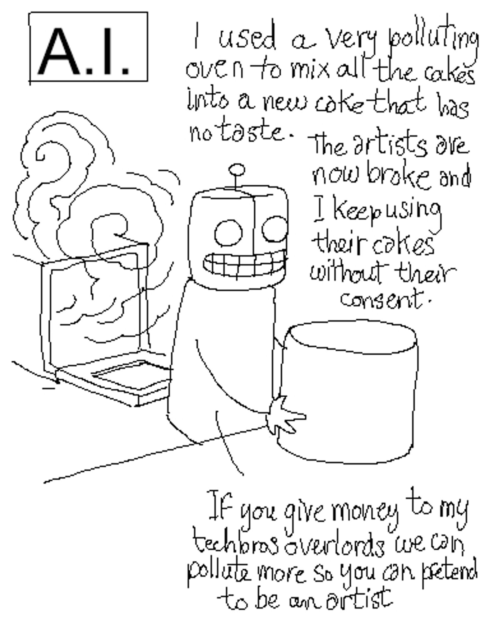 A robot pulls a cylinder out of a smoking oven. The caption reads "A.I.", and the robot is saying:
"I used a very polluting oven to mix all the cakes into a new cake that has no taste. The artists are now broke and I keep using their cakes without their consent. If you give money to my techbros-overlords we can pollute more so you can pretend to be an artist."