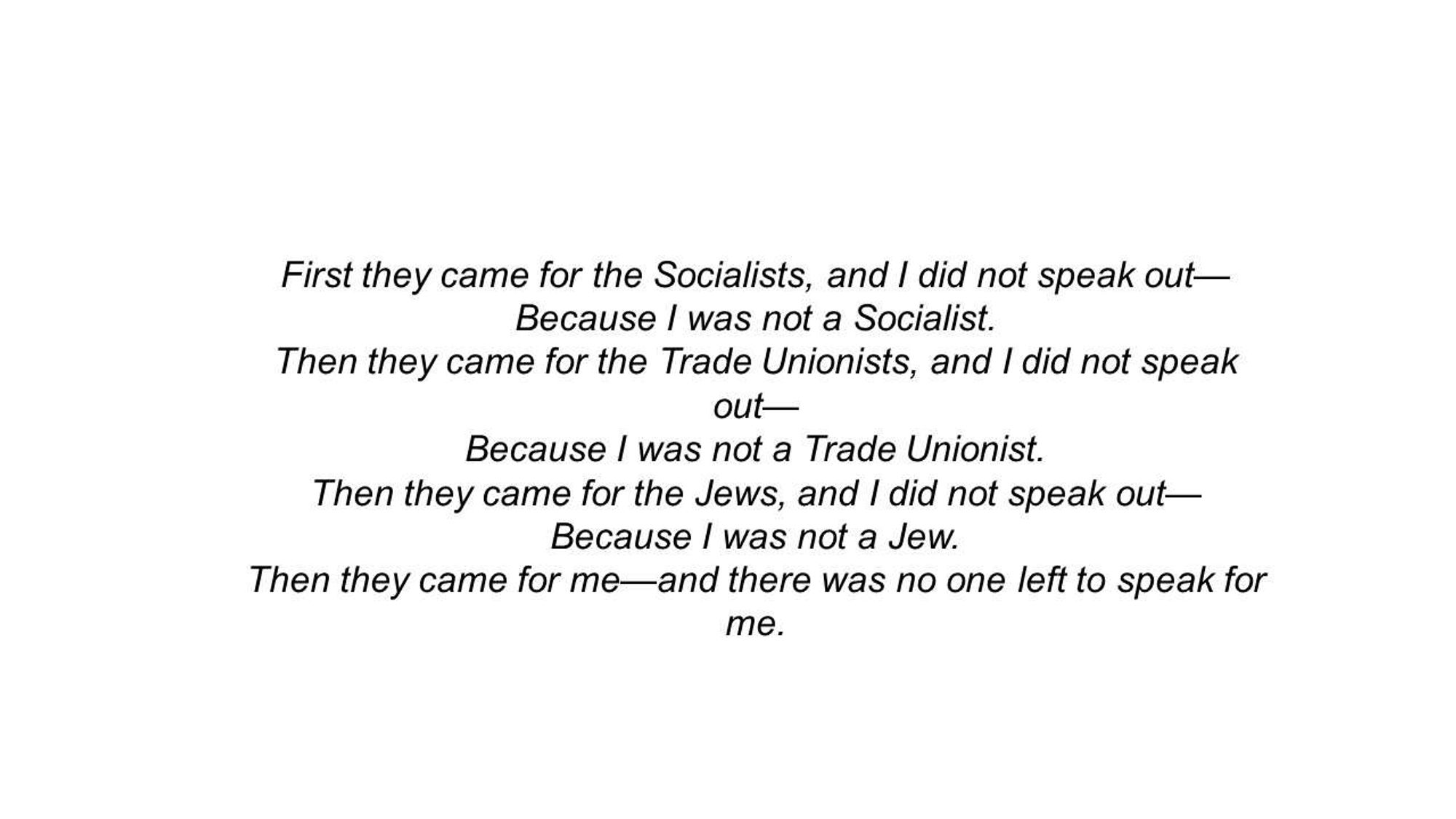 First they came for the Communists
And I did not speak out
Because I was not a Communist
Then they came for the Socialists
And I did not speak out
Because I was not a Socialist
Then they came for the trade unionists
And I did not speak out
Because I was not a trade unionist
Then they came for the Jews
And I did not speak out
Because I was not a Jew
Then they came for me
And there was no one left
To speak out for me