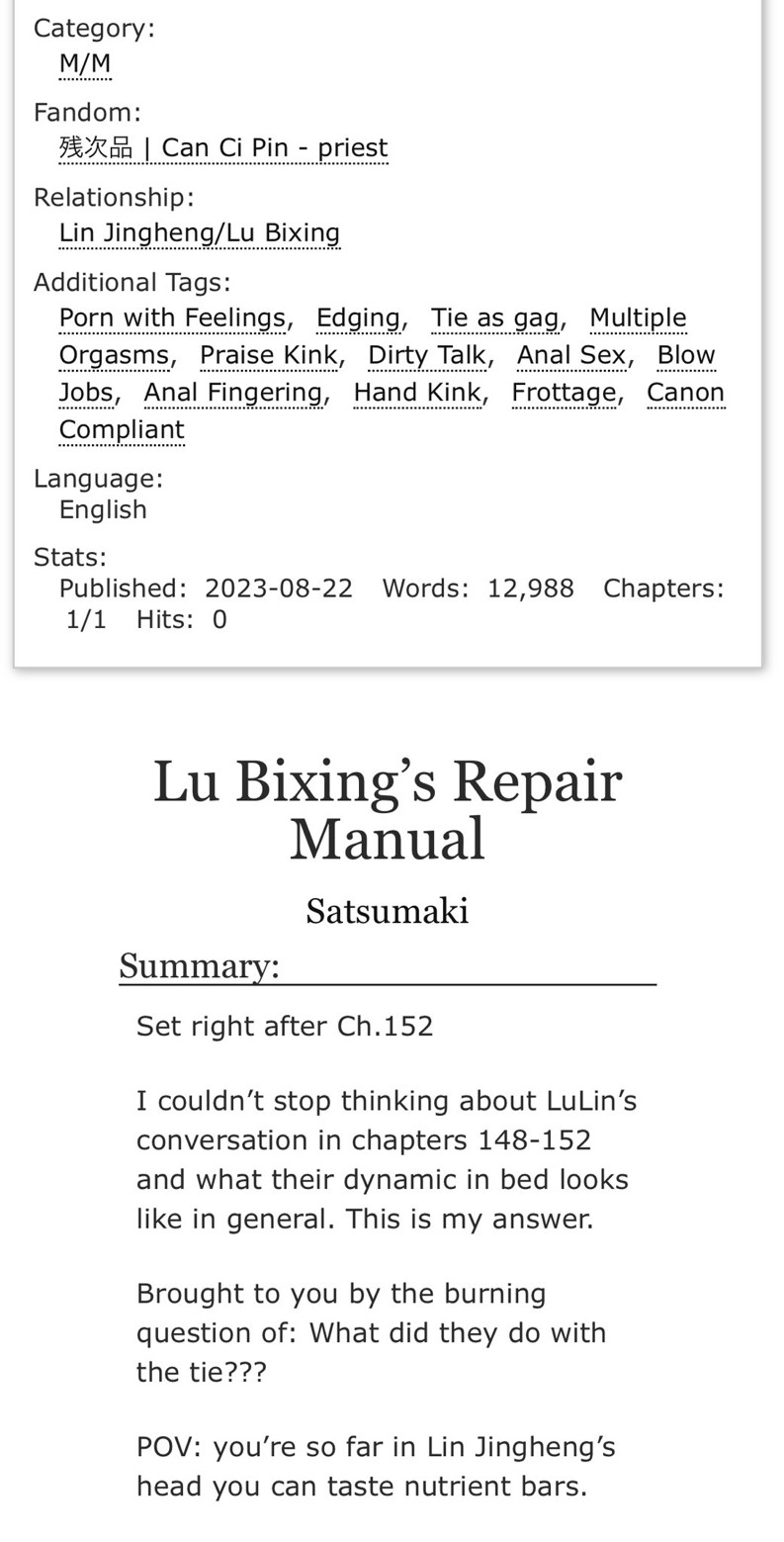 Screenshot of the tags and summary for a fic linked to in the tweet below. It says the following:

Fandom:
残次品 | Can Ci Pin - priest

Relationship:
Lin Jingheng/Lu Bixing

Additional Tags:
Porn with Feelings, Edging, Tie as gag, Multiple Orgasms, Praise, Kink, Dirty Talk, Anal Sex, Blow Jobs, Anal Fingering, Hand Kink, Frottage, Canon Compliant

Language:
English


Title: Lu Bixing’s Repair Manual
Author: Satsumaki

Summary:

Set right after Ch.152

I couldn’t stop thinking about LuLin’s conversation in chapters 148-152 and what their dynamic in bed looks like in general. This is my answer.

Brought to you by the burning question of: What did they do with the tie???

POV: you’re so far in Lin Jingheng’s head you can taste nutrient bars.