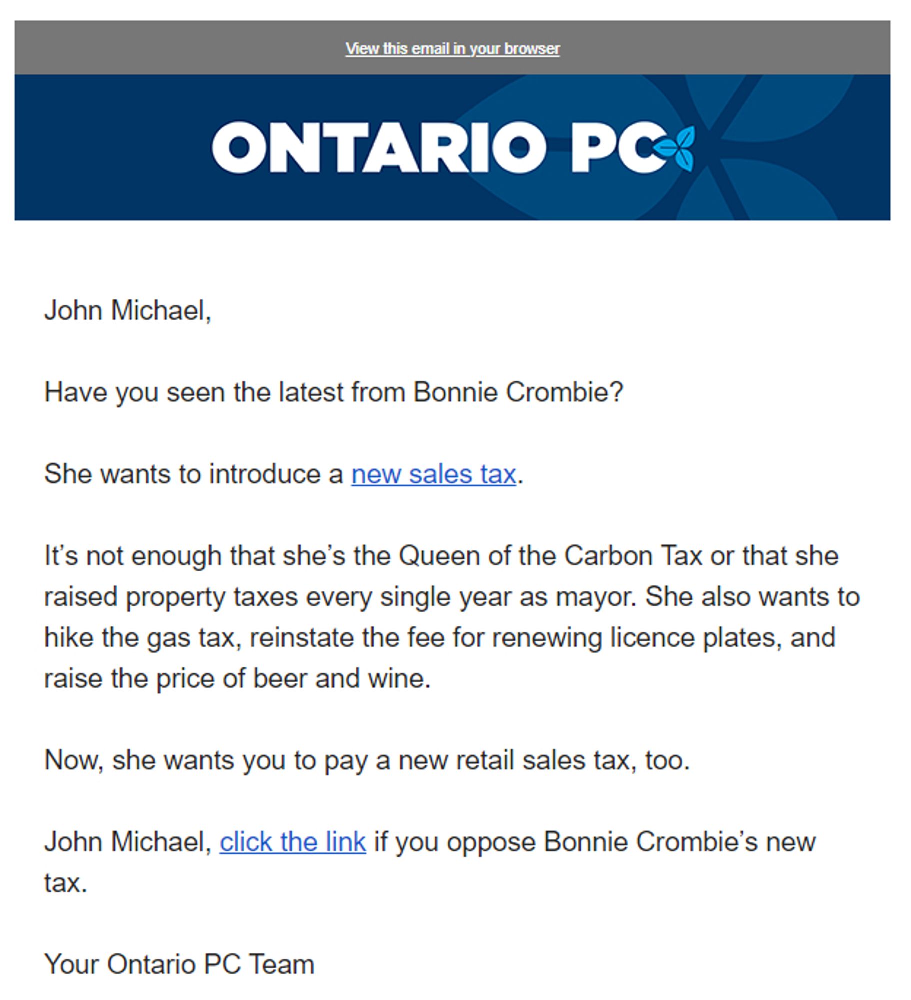 A fundraising email that reads:

John Michael,

Have you seen the latest from Bonnie Crombie?

She wants to introduce a new sales tax.

It’s not enough that she’s the Queen of the Carbon Tax or that she raised property taxes every single year as mayor. She also wants to hike the gas tax, reinstate the fee for renewing licence plates, and raise the price of beer and wine.

Now, she wants you to pay a new retail sales tax, too.

John Michael, click the link if you oppose Bonnie Crombie’s new tax.

Your Ontario PC Team