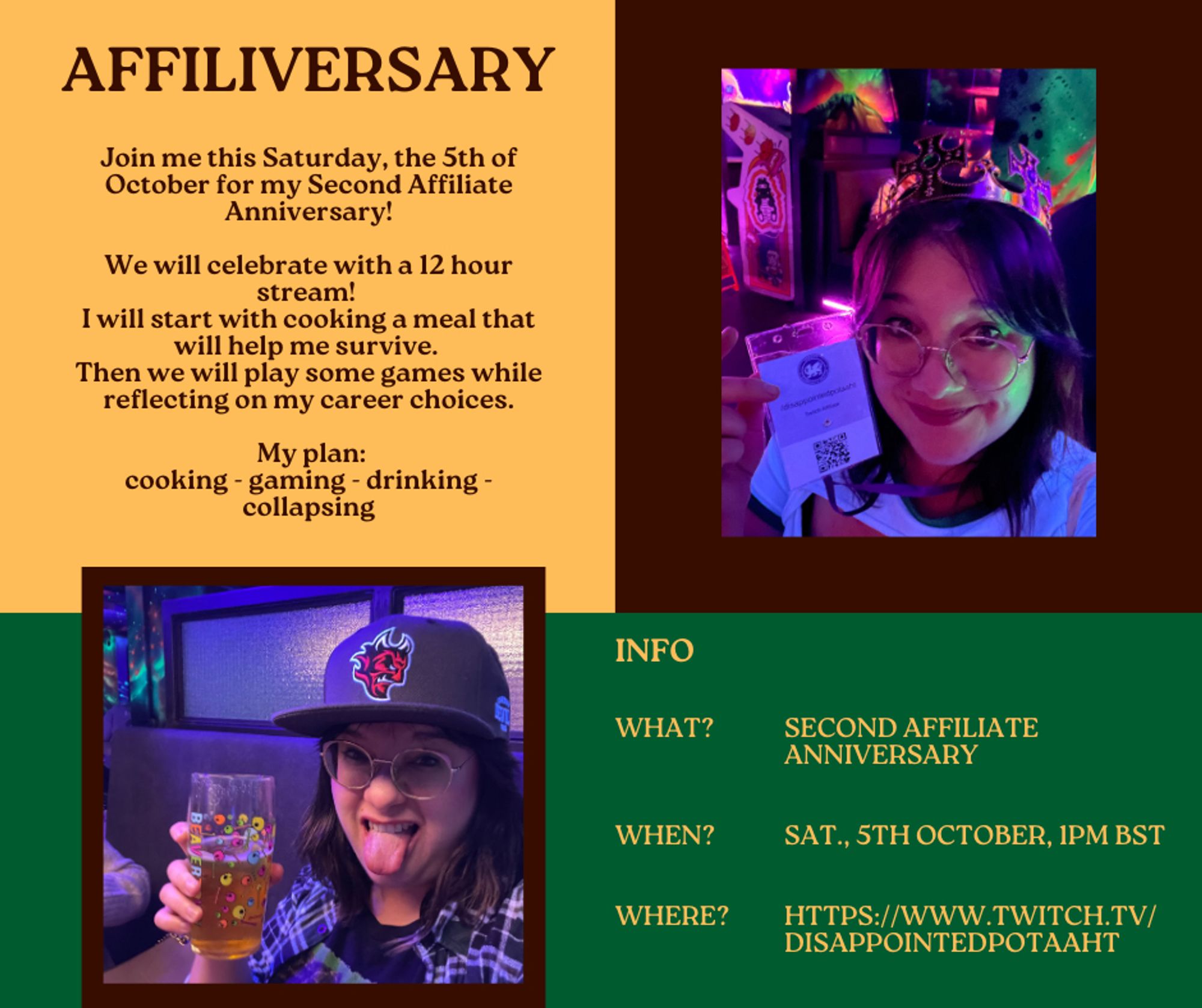 Affiliversary 

Join me this Saturday, the 5th of October for my Second Affiliate Anniversary!

We will celebrate with a 12 hour stream! 
I will start with cooking a meal that will help me survive. 
Then we will play some games while reflecting on my career choices.

 My plan:
cooking - gaming - drinking - collapsing

What: Second Affiliate Anniversary
When: Sat., 5th of October, 1PM BST
Where: https://www.twitch.tv/disappointedpotaaht