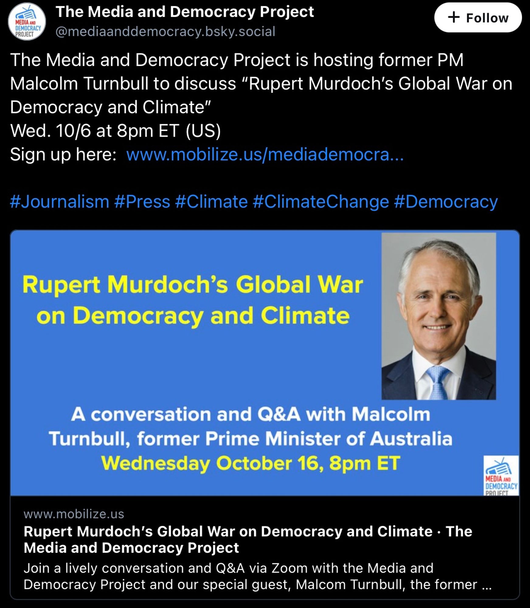 The Media and Democracy Project
MEDIA AND DEMOCRACYPROJECT
@mediaanddemocracy.bsky.social
The Media and Democracy Project is hosting former PM Malcolm Turnbull to discuss "Rupert Murdoch's Global War on
Democracy and Climate"

#Journalism #Press #Climate #ClimateChange #Democracy Rupert Murdoch's Global War
on Democracy and Climate A conversation and Q&A with Malcolm
Turnbull, former Prime Minister of Australia

 Rupert Murdoch's Global War on Democracy and Climate • The
Media and Democracy Project Join a lively conversation and Q&A via Zoom with the Media and
Democracy Project and our special guest, Malcom Turnbull.