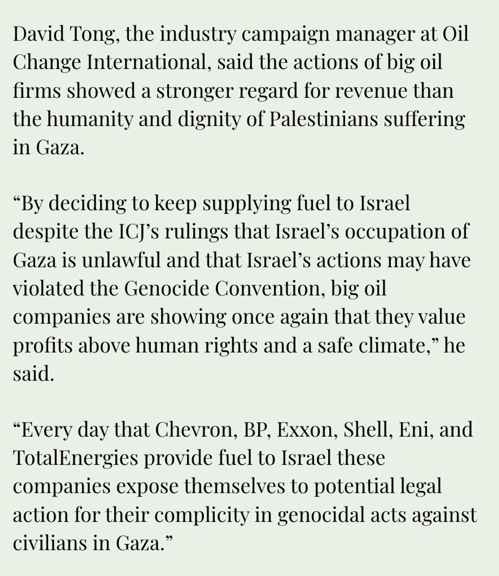 David Tong, the industry campaign manager at Oil Change International, said the actions of big oil firms showed a stronger regard for revenue than the humanity and dignity of Palestinians suffering
in Gaza. "By deciding to keep supplying fuel to Israel despite the ICJ's rulings that Israel's occupation of Gaza is unlawful and that Israel's actions may have violated the Genocide Convention, big oil companies are showing once again that they value profits above human rights and a safe climate," he
said. "Every day that Chevron, BP, Exxon, Shell, Eni, and TotalEnergies provide fuel to Israel these companies expose themselves to potential legal action for their complicity in genocidal acts against
civilians in Gaza."