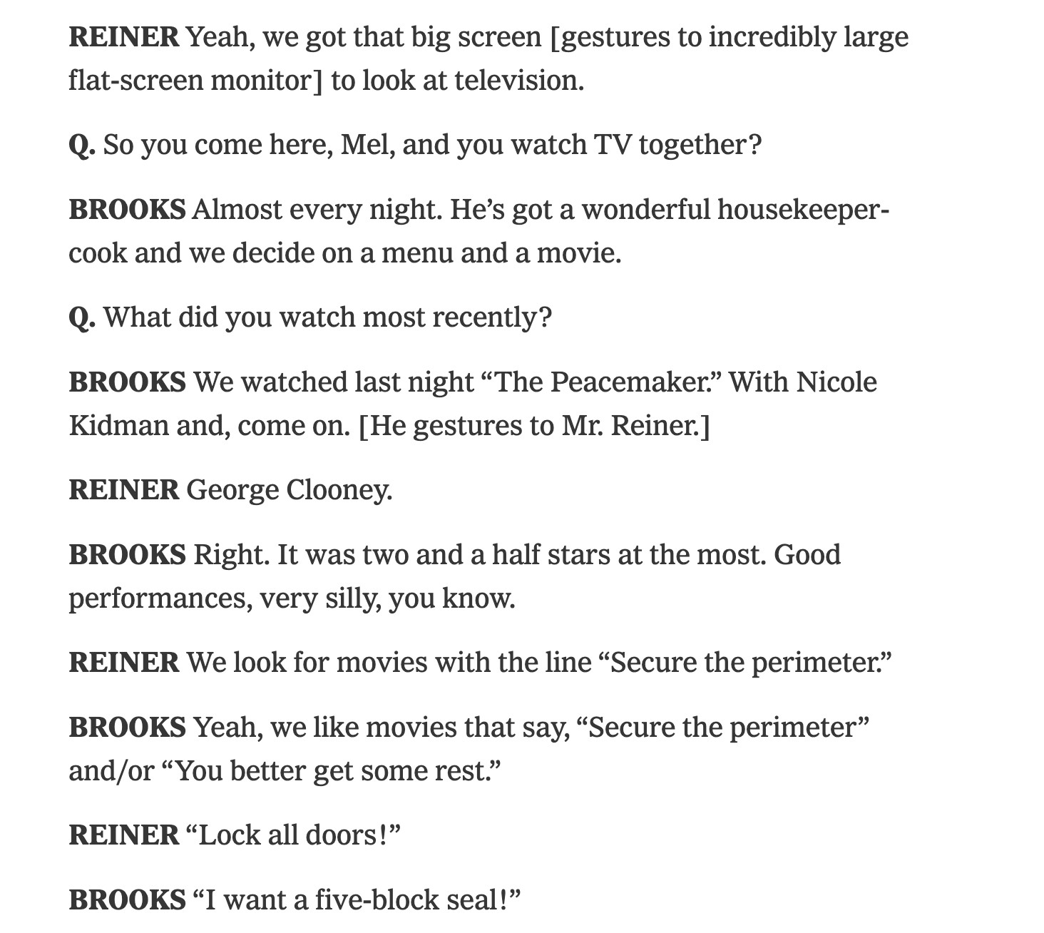 Interivew with Carl Reiner and mel brooks about their friendship: 

REINER Yeah, we got that big screen [gestures to incredibly large flat-screen monitor] to look at television.

Q. So you come here, Mel, and you watch TV together?

BROOKS Almost every night. He’s got a wonderful housekeeper-cook and we decide on a menu and a movie.

Q. What did you watch most recently?

BROOKS We watched last night “The Peacemaker.” With Nicole Kidman and, come on. [He gestures to Mr. Reiner.]

REINER George Clooney.

BROOKS Right. It was two and a half stars at the most. Good performances, very silly, you know.

REINER We look for movies with the line “Secure the perimeter.”

BROOKS Yeah, we like movies that say, “Secure the perimeter” and/or “You better get some rest.”

REINER “Lock all doors!”

BROOKS “I want a five-block seal!”