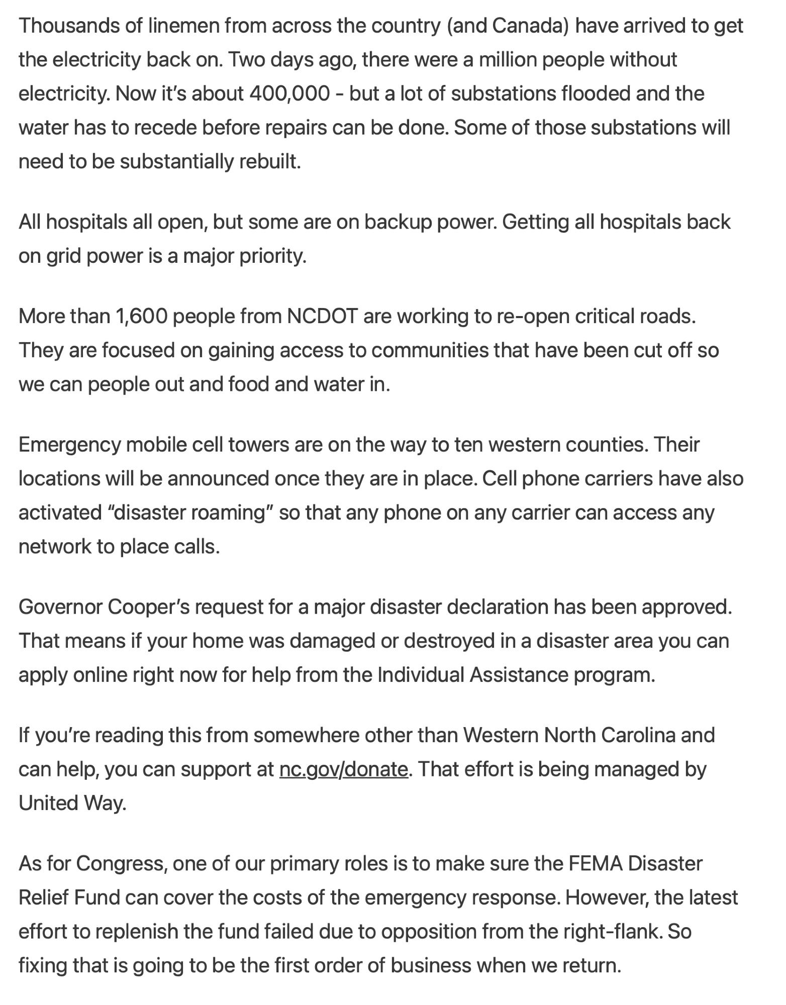 Thousands of linemen from across the country (and Canada) have arrived to get the electricity back on. Two days ago, there were a million people without electricity. Now it’s about 400,000 - but a lot of substations flooded and the water has to recede before repairs can be done. Some of those substations will need to be substantially rebuilt.

All hospitals all open, but some are on backup power. Getting all hospitals back on grid power is a major priority.

More than 1,600 people from NCDOT are working to re-open critical roads. They are focused on gaining access to communities that have been cut off so we can people out and food and water in.

Emergency mobile cell towers are on the way to ten western counties. Their locations will be announced once they are in place. Cell phone carriers have also activated “disaster roaming” so that any phone on any carrier can access any network to place calls.

Governor Cooper’s request for a major disaster declaration has been approved. That mean